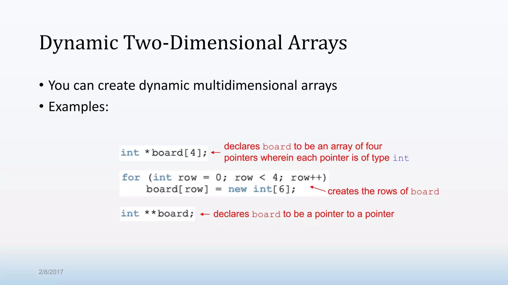 Dynamic Two-Dimensional Arrays • You can create dynamic multidimensional arrays • Examples: declares board to be an array of four pointers wherein each pointer is of type int creates the rows of board declares board to be a pointer to a pointer 2/8/2017 