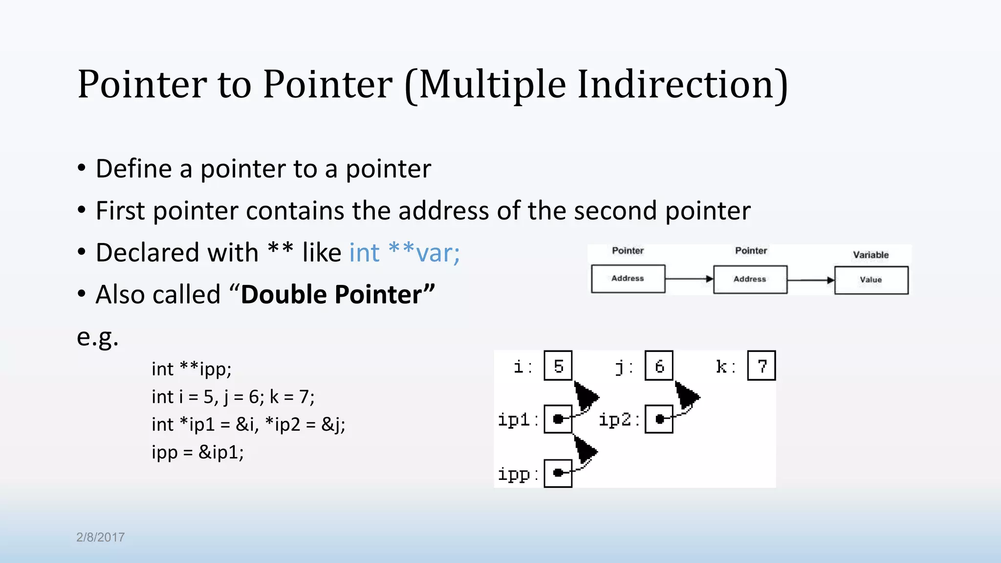 Pointer to Pointer (Multiple Indirection) • Define a pointer to a pointer • First pointer contains the address of the second pointer • Declared with ** like int **var; • Also called “Double Pointer” e.g. int **ipp; int i = 5, j = 6; k = 7; int *ip1 = &i, *ip2 = &j; ipp = &ip1; 2/8/2017 