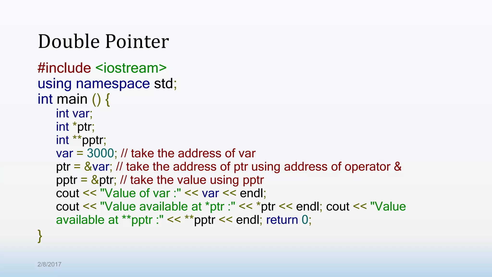 Double Pointer #include <iostream> using namespace std; int main () { int var; int *ptr; int **pptr; var = 3000; // take the address of var ptr = &var; // take the address of ptr using address of operator & pptr = &ptr; // take the value using pptr cout << "Value of var :" << var << endl; cout << "Value available at *ptr :" << *ptr << endl; cout << "Value available at **pptr :" << **pptr << endl; return 0; } 2/8/2017 