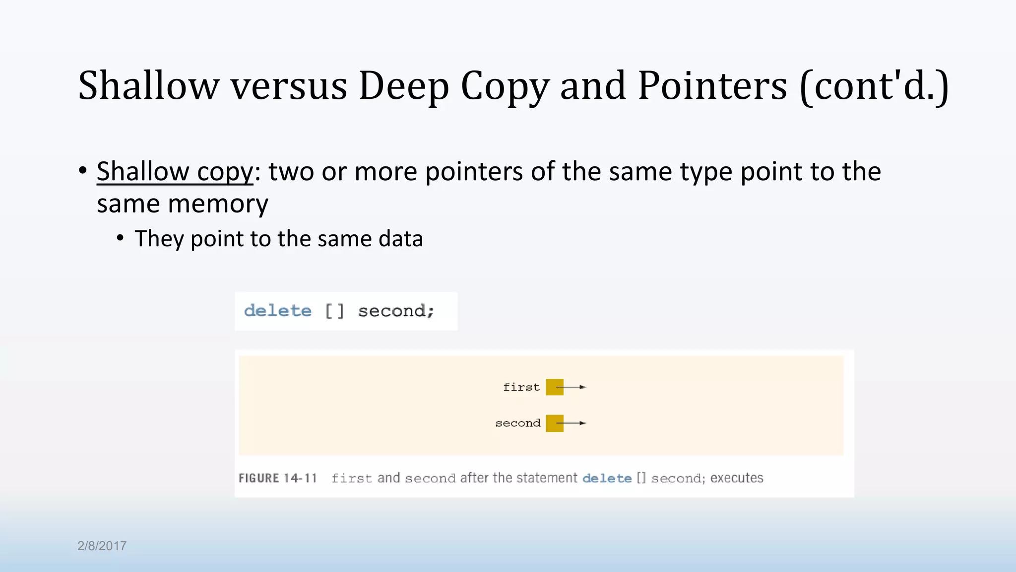 Shallow versus Deep Copy and Pointers (cont'd.) • Shallow copy: two or more pointers of the same type point to the same memory • They point to the same data 2/8/2017 