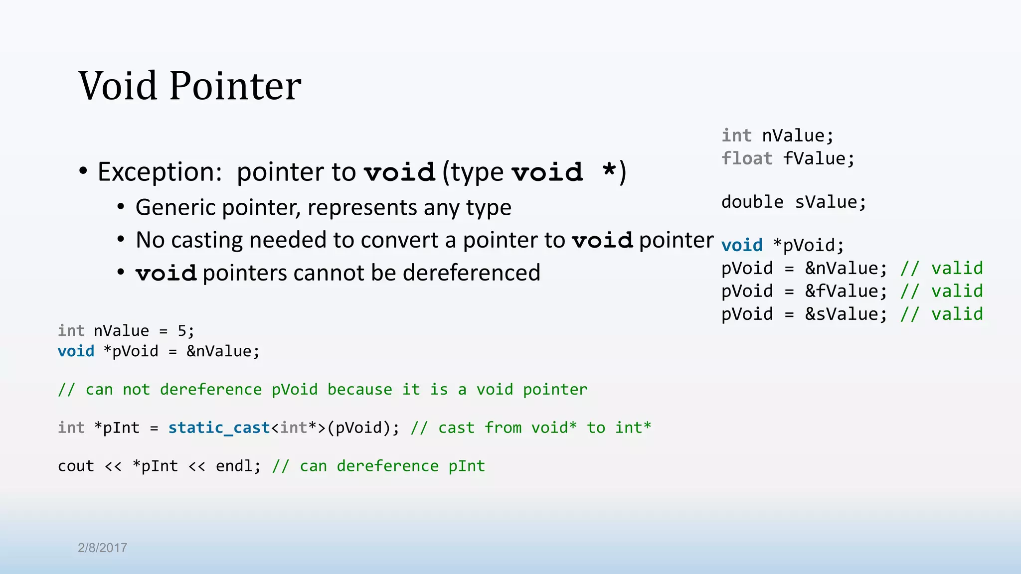 Void Pointer • Exception: pointer to void (type void *) • Generic pointer, represents any type • No casting needed to convert a pointer to void pointer • void pointers cannot be dereferenced int nValue; float fValue; double sValue; void *pVoid; pVoid = &nValue; // valid pVoid = &fValue; // valid pVoid = &sValue; // valid int nValue = 5; void *pVoid = &nValue; // can not dereference pVoid because it is a void pointer int *pInt = static_cast<int*>(pVoid); // cast from void* to int* cout << *pInt << endl; // can dereference pInt 2/8/2017 