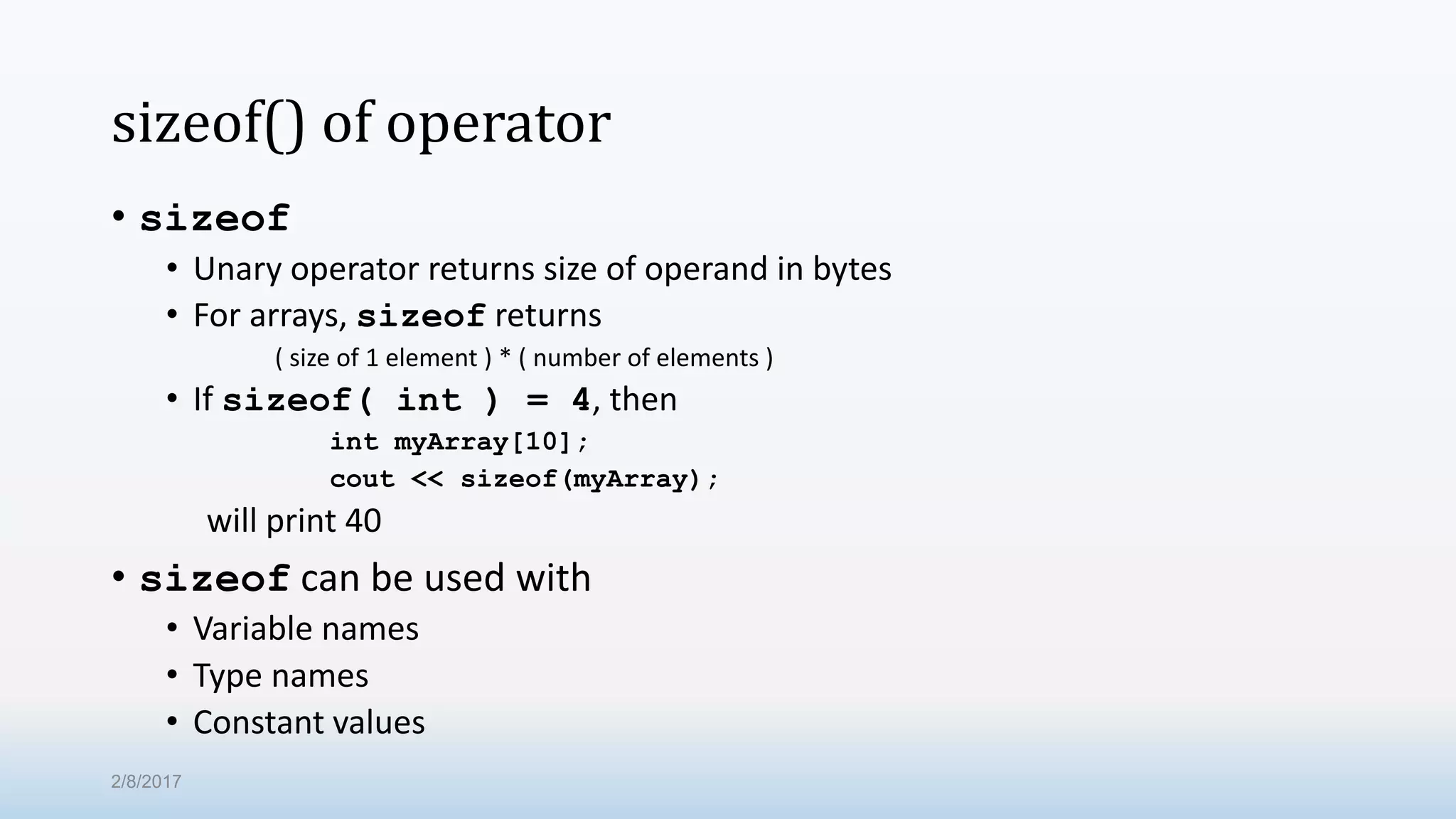 sizeof() of operator • sizeof • Unary operator returns size of operand in bytes • For arrays, sizeof returns ( size of 1 element ) * ( number of elements ) • If sizeof( int ) = 4, then int myArray[10]; cout << sizeof(myArray); will print 40 • sizeof can be used with • Variable names • Type names • Constant values 2/8/2017 