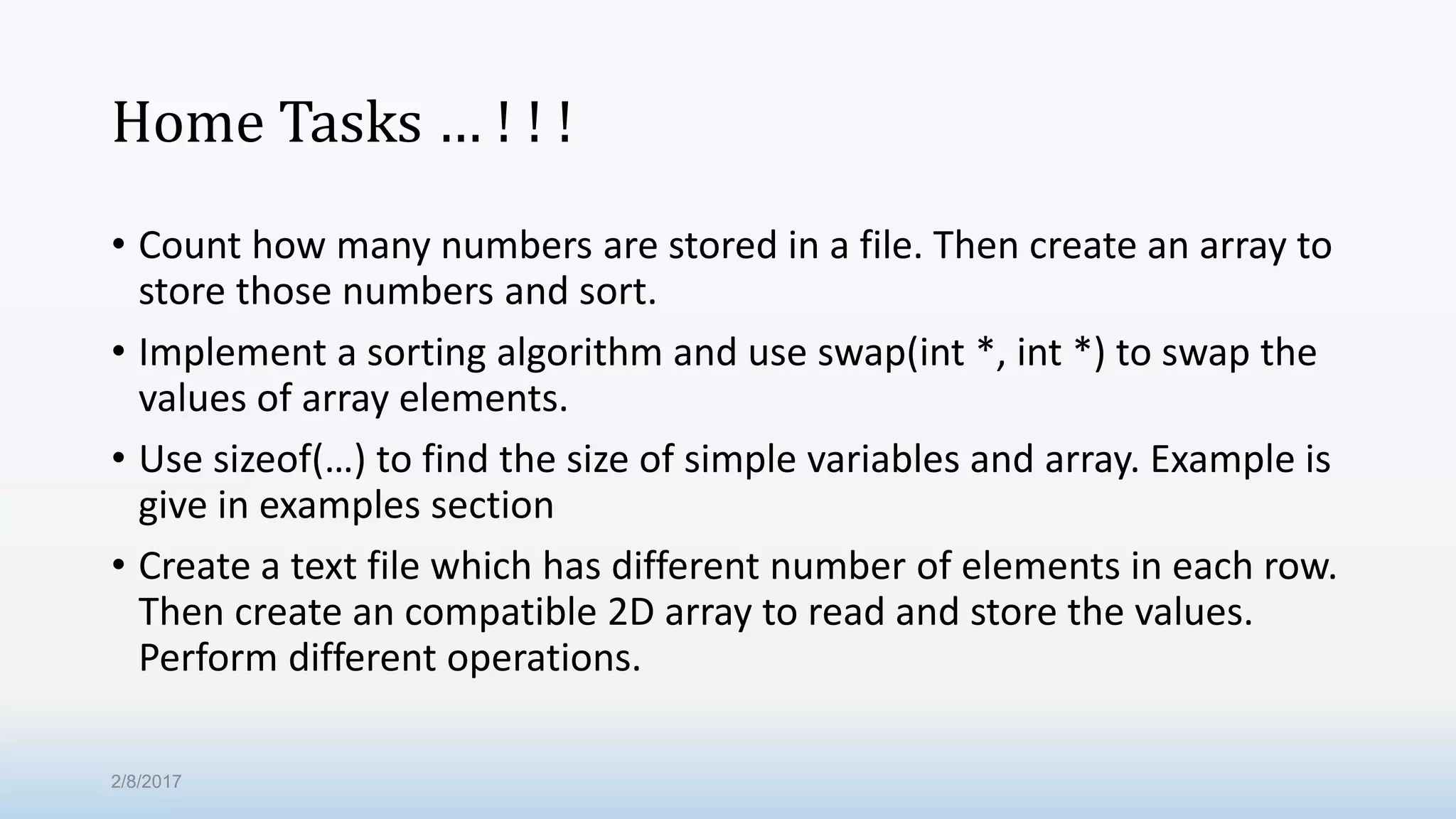 Home Tasks … ! ! ! • Count how many numbers are stored in a file. Then create an array to store those numbers and sort. • Implement a sorting algorithm and use swap(int *, int *) to swap the values of array elements. • Use sizeof(…) to find the size of simple variables and array. Example is give in examples section • Create a text file which has different number of elements in each row. Then create an compatible 2D array to read and store the values. Perform different operations. 2/8/2017 