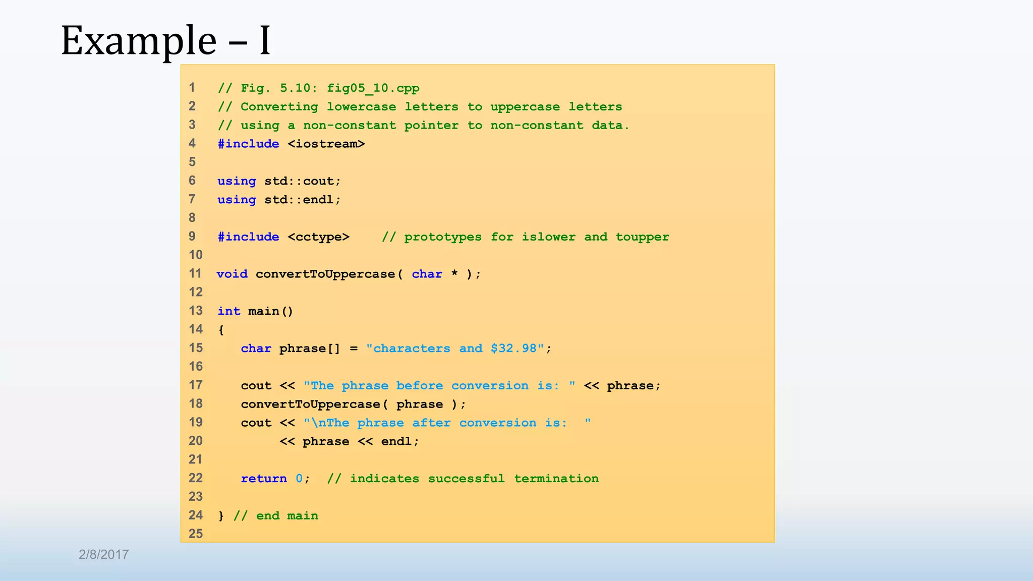 Example – I 1 // Fig. 5.10: fig05_10.cpp 2 // Converting lowercase letters to uppercase letters 3 // using a non-constant pointer to non-constant data. 4 #include <iostream> 5 6 using std::cout; 7 using std::endl; 8 9 #include <cctype> // prototypes for islower and toupper 10 11 void convertToUppercase( char * ); 12 13 int main() 14 { 15 char phrase[] = "characters and $32.98"; 16 17 cout << "The phrase before conversion is: " << phrase; 18 convertToUppercase( phrase ); 19 cout << "nThe phrase after conversion is: " 20 << phrase << endl; 21 22 return 0; // indicates successful termination 23 24 } // end main 25 2/8/2017 
