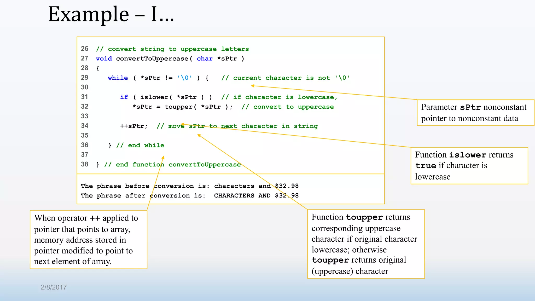 Example – I… 26 // convert string to uppercase letters 27 void convertToUppercase( char *sPtr ) 28 { 29 while ( *sPtr != '0' ) { // current character is not '0' 30 31 if ( islower( *sPtr ) ) // if character is lowercase, 32 *sPtr = toupper( *sPtr ); // convert to uppercase 33 34 ++sPtr; // move sPtr to next character in string 35 36 } // end while 37 38 } // end function convertToUppercase The phrase before conversion is: characters and $32.98 The phrase after conversion is: CHARACTERS AND $32.98 Parameter sPtr nonconstant pointer to nonconstant data Function islower returns true if character is lowercase Function toupper returns corresponding uppercase character if original character lowercase; otherwise toupper returns original (uppercase) character When operator ++ applied to pointer that points to array, memory address stored in pointer modified to point to next element of array. 2/8/2017 