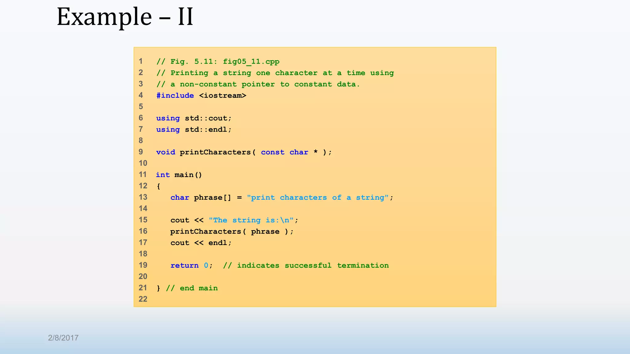 Example – II 1 // Fig. 5.11: fig05_11.cpp 2 // Printing a string one character at a time using 3 // a non-constant pointer to constant data. 4 #include <iostream> 5 6 using std::cout; 7 using std::endl; 8 9 void printCharacters( const char * ); 10 11 int main() 12 { 13 char phrase[] = "print characters of a string"; 14 15 cout << "The string is:n"; 16 printCharacters( phrase ); 17 cout << endl; 18 19 return 0; // indicates successful termination 20 21 } // end main 22 2/8/2017 