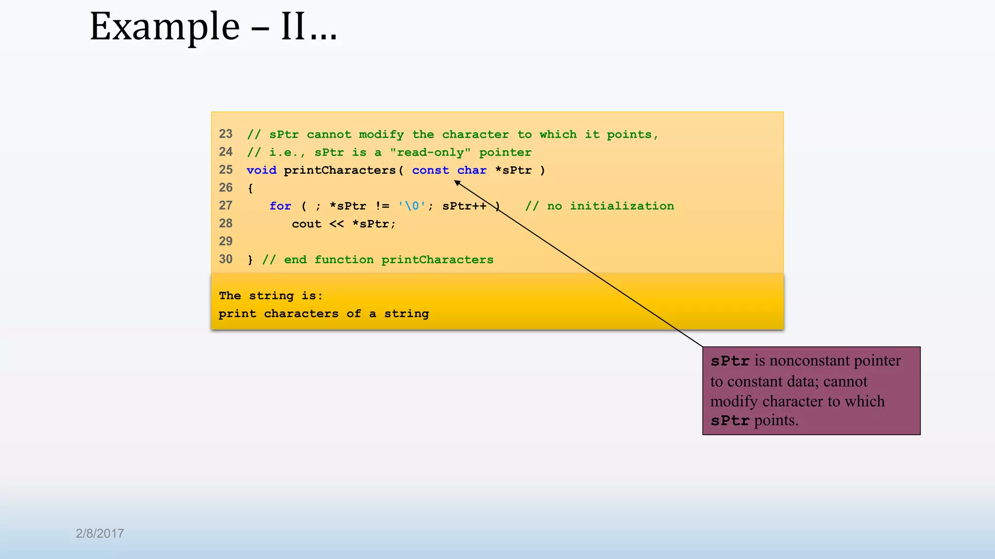 Example – II… 23 // sPtr cannot modify the character to which it points, 24 // i.e., sPtr is a "read-only" pointer 25 void printCharacters( const char *sPtr ) 26 { 27 for ( ; *sPtr != '0'; sPtr++ ) // no initialization 28 cout << *sPtr; 29 30 } // end function printCharacters The string is: print characters of a string sPtr is nonconstant pointer to constant data; cannot modify character to which sPtr points. 2/8/2017 