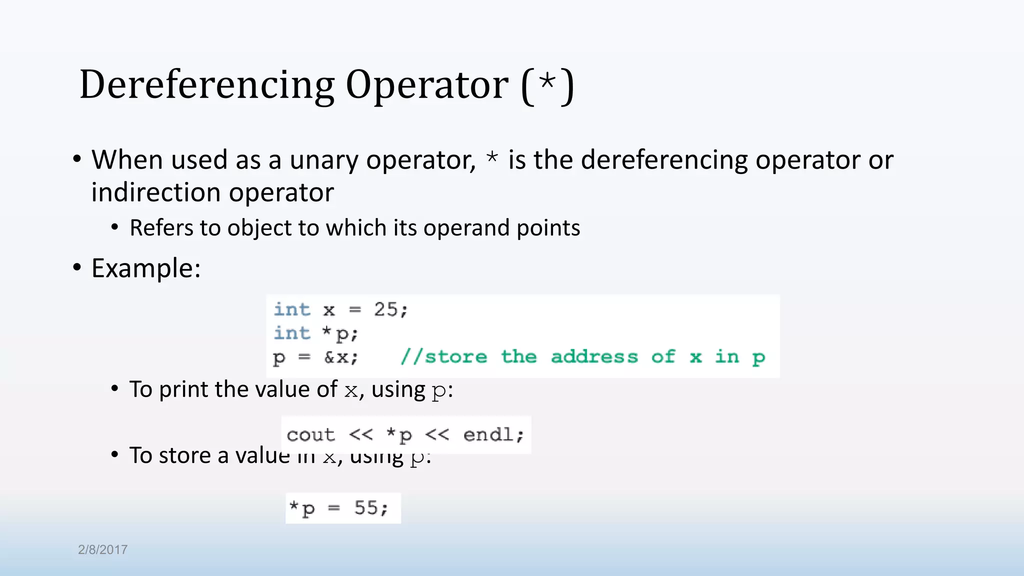 Dereferencing Operator (*) • When used as a unary operator, * is the dereferencing operator or indirection operator • Refers to object to which its operand points • Example: • To print the value of x, using p: • To store a value in x, using p: 2/8/2017 