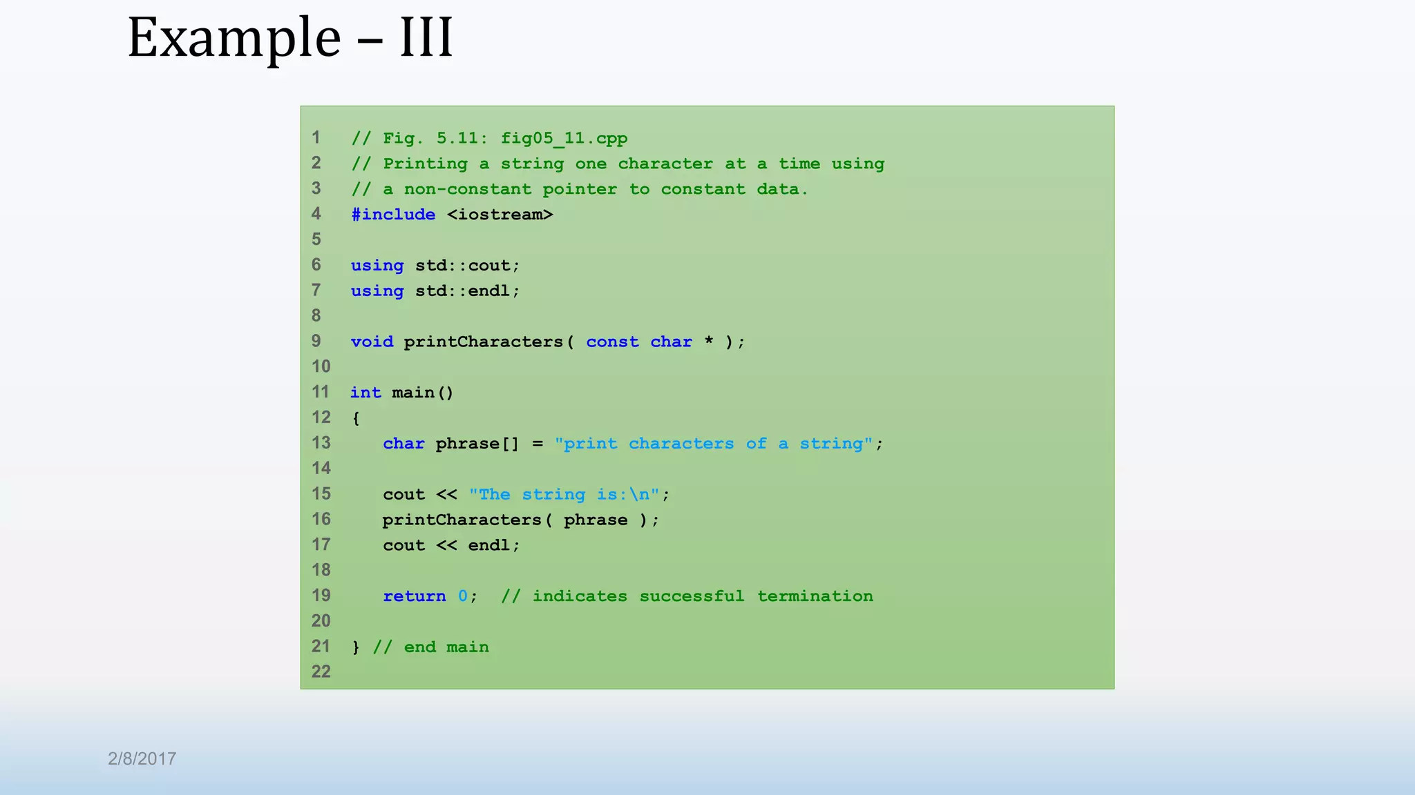 Example – III 1 // Fig. 5.11: fig05_11.cpp 2 // Printing a string one character at a time using 3 // a non-constant pointer to constant data. 4 #include <iostream> 5 6 using std::cout; 7 using std::endl; 8 9 void printCharacters( const char * ); 10 11 int main() 12 { 13 char phrase[] = "print characters of a string"; 14 15 cout << "The string is:n"; 16 printCharacters( phrase ); 17 cout << endl; 18 19 return 0; // indicates successful termination 20 21 } // end main 22 2/8/2017 