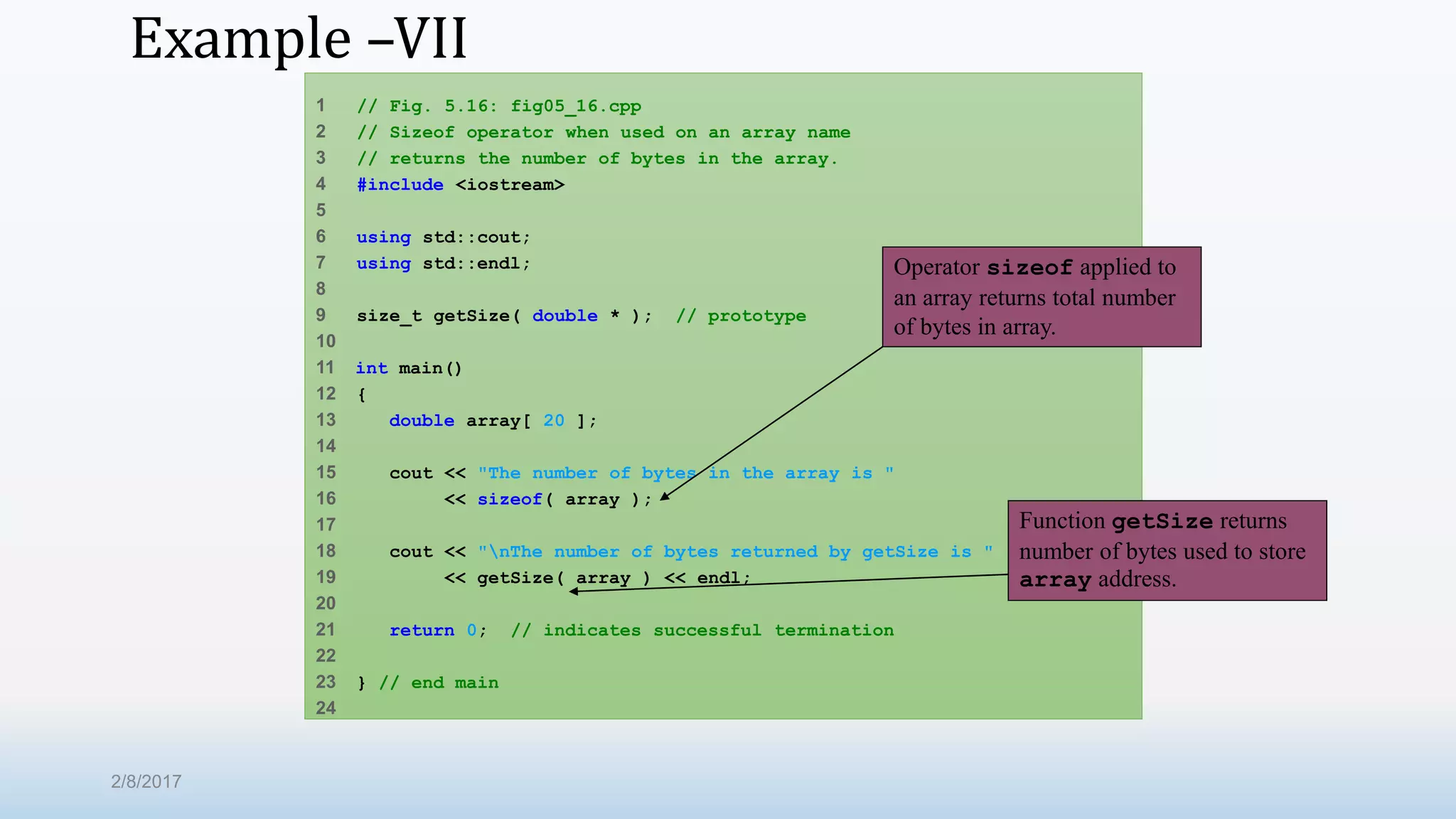 Example –VII 1 // Fig. 5.16: fig05_16.cpp 2 // Sizeof operator when used on an array name 3 // returns the number of bytes in the array. 4 #include <iostream> 5 6 using std::cout; 7 using std::endl; 8 9 size_t getSize( double * ); // prototype 10 11 int main() 12 { 13 double array[ 20 ]; 14 15 cout << "The number of bytes in the array is " 16 << sizeof( array ); 17 18 cout << "nThe number of bytes returned by getSize is " 19 << getSize( array ) << endl; 20 21 return 0; // indicates successful termination 22 23 } // end main 24 Operator sizeof applied to an array returns total number of bytes in array. Function getSize returns number of bytes used to store array address. 2/8/2017 