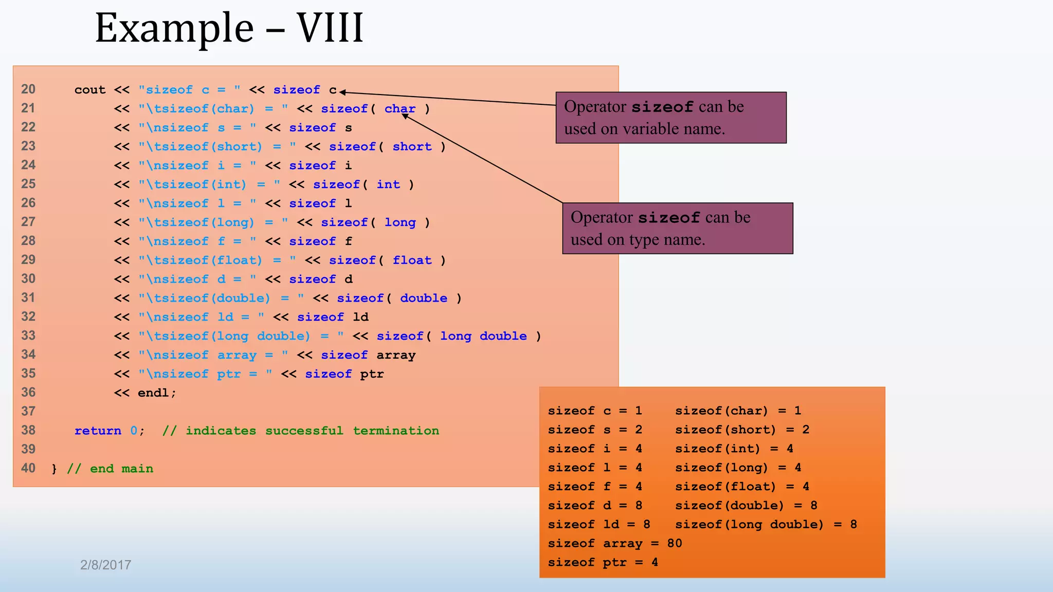 Example – VIII 20 cout << "sizeof c = " << sizeof c 21 << "tsizeof(char) = " << sizeof( char ) 22 << "nsizeof s = " << sizeof s 23 << "tsizeof(short) = " << sizeof( short ) 24 << "nsizeof i = " << sizeof i 25 << "tsizeof(int) = " << sizeof( int ) 26 << "nsizeof l = " << sizeof l 27 << "tsizeof(long) = " << sizeof( long ) 28 << "nsizeof f = " << sizeof f 29 << "tsizeof(float) = " << sizeof( float ) 30 << "nsizeof d = " << sizeof d 31 << "tsizeof(double) = " << sizeof( double ) 32 << "nsizeof ld = " << sizeof ld 33 << "tsizeof(long double) = " << sizeof( long double ) 34 << "nsizeof array = " << sizeof array 35 << "nsizeof ptr = " << sizeof ptr 36 << endl; 37 38 return 0; // indicates successful termination 39 40 } // end main Operator sizeof can be used on variable name. Operator sizeof can be used on type name. sizeof c = 1 sizeof(char) = 1 sizeof s = 2 sizeof(short) = 2 sizeof i = 4 sizeof(int) = 4 sizeof l = 4 sizeof(long) = 4 sizeof f = 4 sizeof(float) = 4 sizeof d = 8 sizeof(double) = 8 sizeof ld = 8 sizeof(long double) = 8 sizeof array = 80 sizeof ptr = 42/8/2017 
