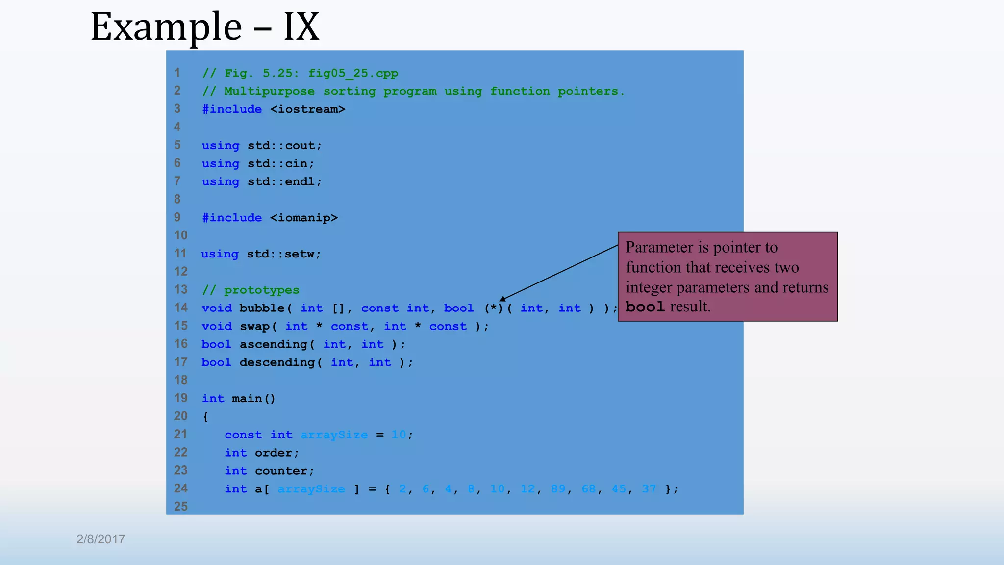 Example – IX 1 // Fig. 5.25: fig05_25.cpp 2 // Multipurpose sorting program using function pointers. 3 #include <iostream> 4 5 using std::cout; 6 using std::cin; 7 using std::endl; 8 9 #include <iomanip> 10 11 using std::setw; 12 13 // prototypes 14 void bubble( int [], const int, bool (*)( int, int ) ); 15 void swap( int * const, int * const ); 16 bool ascending( int, int ); 17 bool descending( int, int ); 18 19 int main() 20 { 21 const int arraySize = 10; 22 int order; 23 int counter; 24 int a[ arraySize ] = { 2, 6, 4, 8, 10, 12, 89, 68, 45, 37 }; 25 Parameter is pointer to function that receives two integer parameters and returns bool result. 2/8/2017 