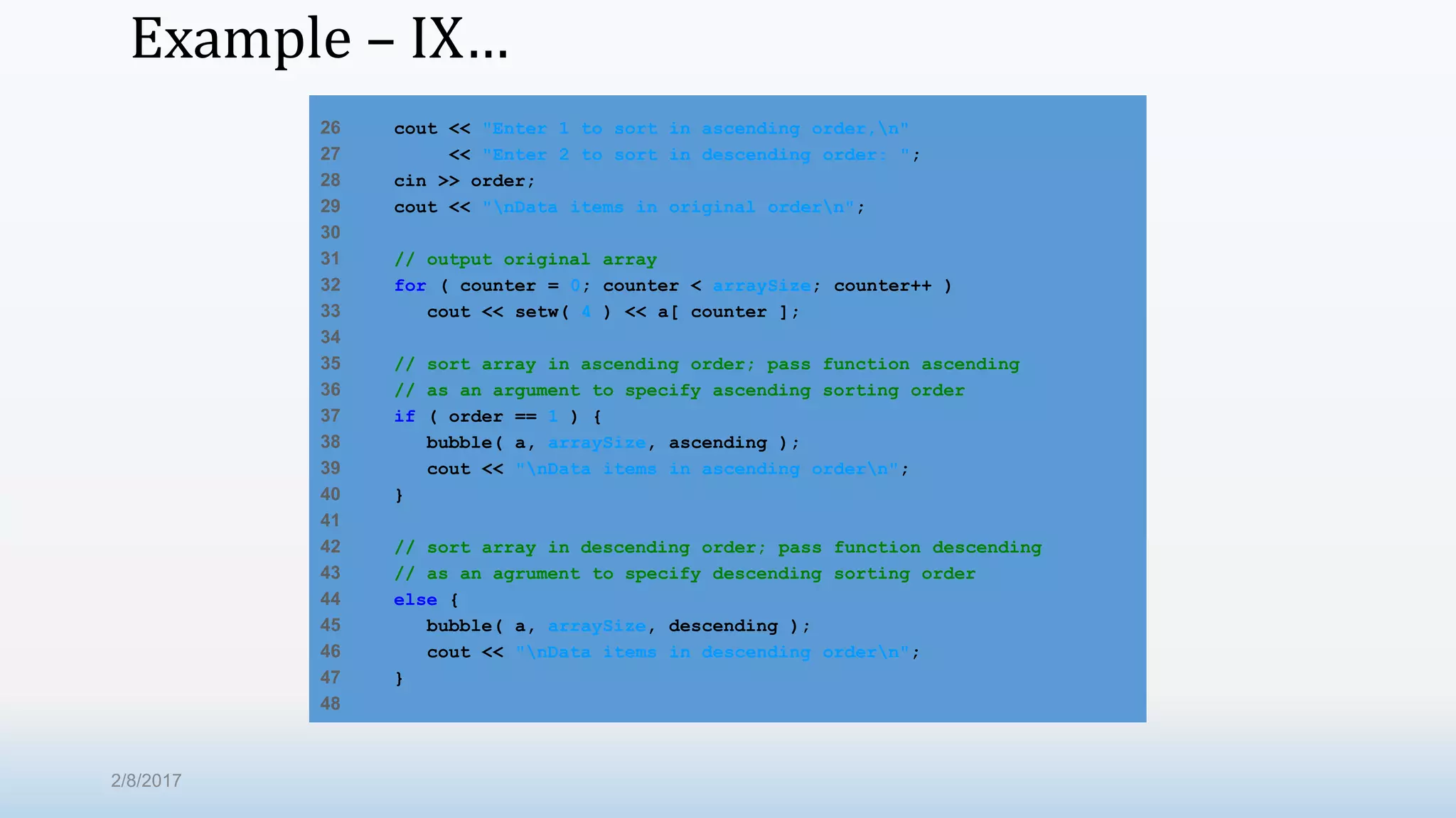Example – IX… 26 cout << "Enter 1 to sort in ascending order,n" 27 << "Enter 2 to sort in descending order: "; 28 cin >> order; 29 cout << "nData items in original ordern"; 30 31 // output original array 32 for ( counter = 0; counter < arraySize; counter++ ) 33 cout << setw( 4 ) << a[ counter ]; 34 35 // sort array in ascending order; pass function ascending 36 // as an argument to specify ascending sorting order 37 if ( order == 1 ) { 38 bubble( a, arraySize, ascending ); 39 cout << "nData items in ascending ordern"; 40 } 41 42 // sort array in descending order; pass function descending 43 // as an agrument to specify descending sorting order 44 else { 45 bubble( a, arraySize, descending ); 46 cout << "nData items in descending ordern"; 47 } 48 2/8/2017 