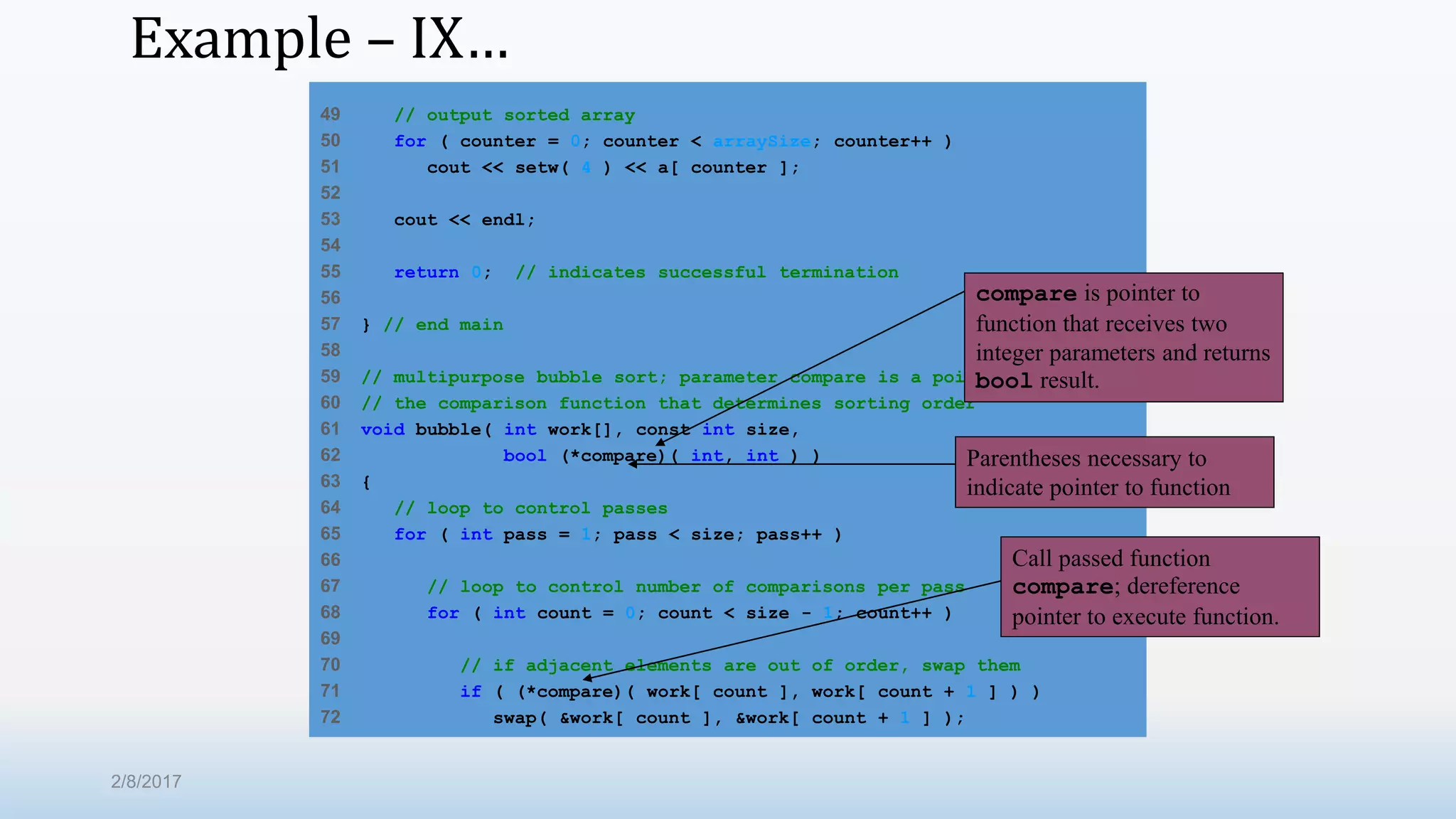 Example – IX… 49 // output sorted array 50 for ( counter = 0; counter < arraySize; counter++ ) 51 cout << setw( 4 ) << a[ counter ]; 52 53 cout << endl; 54 55 return 0; // indicates successful termination 56 57 } // end main 58 59 // multipurpose bubble sort; parameter compare is a pointer to 60 // the comparison function that determines sorting order 61 void bubble( int work[], const int size, 62 bool (*compare)( int, int ) ) 63 { 64 // loop to control passes 65 for ( int pass = 1; pass < size; pass++ ) 66 67 // loop to control number of comparisons per pass 68 for ( int count = 0; count < size - 1; count++ ) 69 70 // if adjacent elements are out of order, swap them 71 if ( (*compare)( work[ count ], work[ count + 1 ] ) ) 72 swap( &work[ count ], &work[ count + 1 ] ); compare is pointer to function that receives two integer parameters and returns bool result. Parentheses necessary to indicate pointer to function Call passed function compare; dereference pointer to execute function. 2/8/2017 