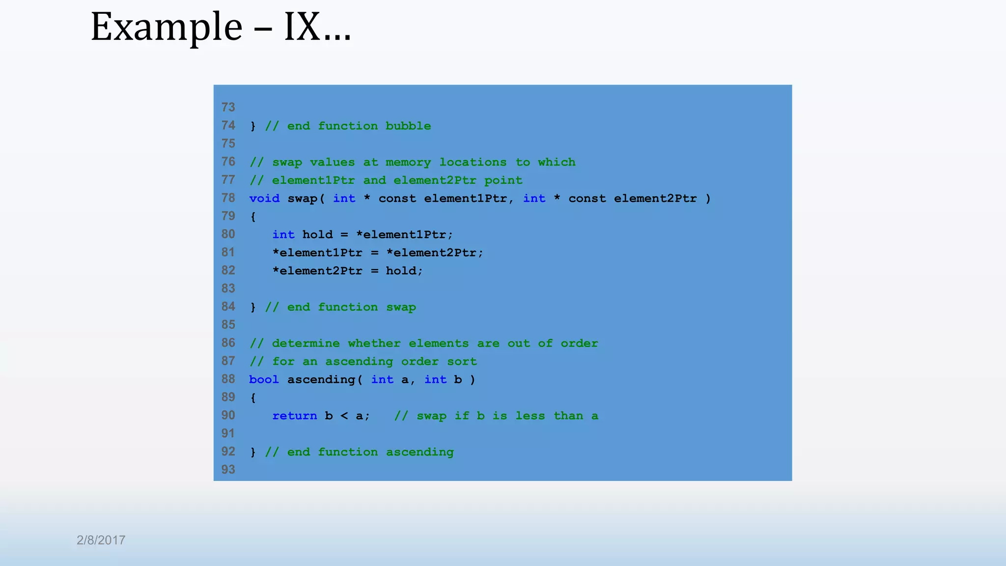 Example – IX… 73 74 } // end function bubble 75 76 // swap values at memory locations to which 77 // element1Ptr and element2Ptr point 78 void swap( int * const element1Ptr, int * const element2Ptr ) 79 { 80 int hold = *element1Ptr; 81 *element1Ptr = *element2Ptr; 82 *element2Ptr = hold; 83 84 } // end function swap 85 86 // determine whether elements are out of order 87 // for an ascending order sort 88 bool ascending( int a, int b ) 89 { 90 return b < a; // swap if b is less than a 91 92 } // end function ascending 93 2/8/2017 