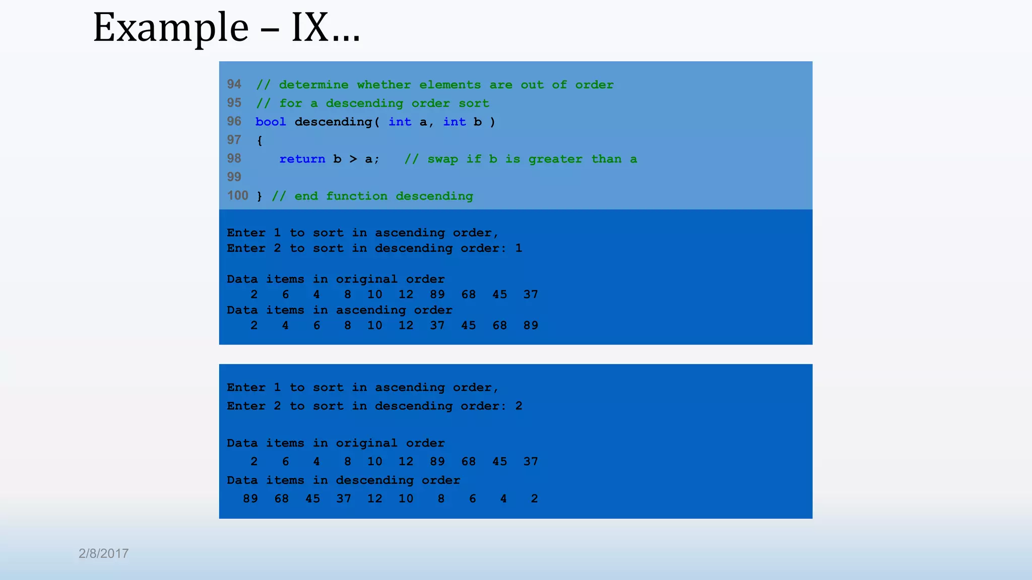 Example – IX… 94 // determine whether elements are out of order 95 // for a descending order sort 96 bool descending( int a, int b ) 97 { 98 return b > a; // swap if b is greater than a 99 100 } // end function descending Enter 1 to sort in ascending order, Enter 2 to sort in descending order: 1 Data items in original order 2 6 4 8 10 12 89 68 45 37 Data items in ascending order 2 4 6 8 10 12 37 45 68 89 Enter 1 to sort in ascending order, Enter 2 to sort in descending order: 2 Data items in original order 2 6 4 8 10 12 89 68 45 37 Data items in descending order 89 68 45 37 12 10 8 6 4 2 2/8/2017 