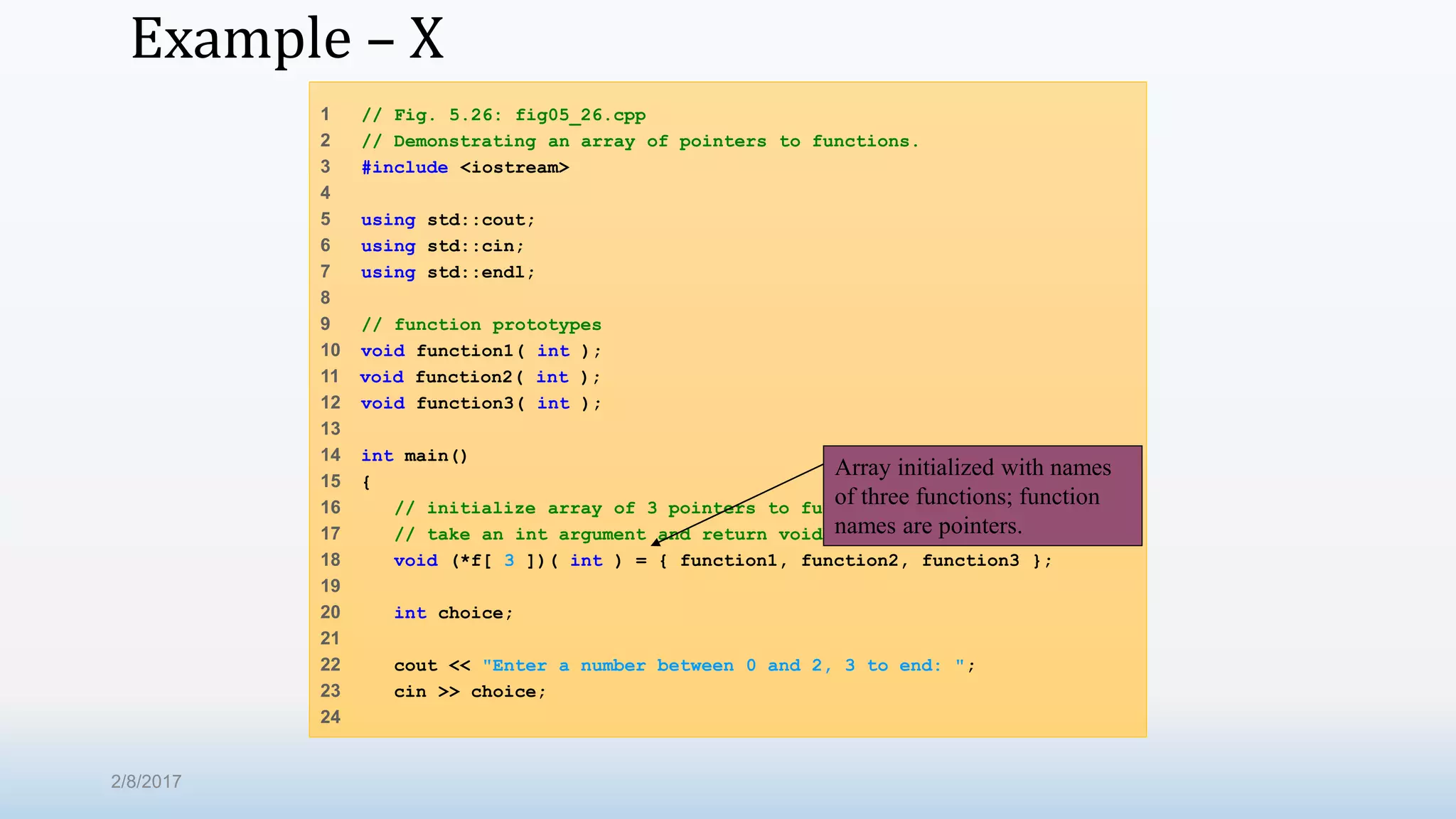 Example – X 1 // Fig. 5.26: fig05_26.cpp 2 // Demonstrating an array of pointers to functions. 3 #include <iostream> 4 5 using std::cout; 6 using std::cin; 7 using std::endl; 8 9 // function prototypes 10 void function1( int ); 11 void function2( int ); 12 void function3( int ); 13 14 int main() 15 { 16 // initialize array of 3 pointers to functions that each 17 // take an int argument and return void 18 void (*f[ 3 ])( int ) = { function1, function2, function3 }; 19 20 int choice; 21 22 cout << "Enter a number between 0 and 2, 3 to end: "; 23 cin >> choice; 24 Array initialized with names of three functions; function names are pointers. 2/8/2017 