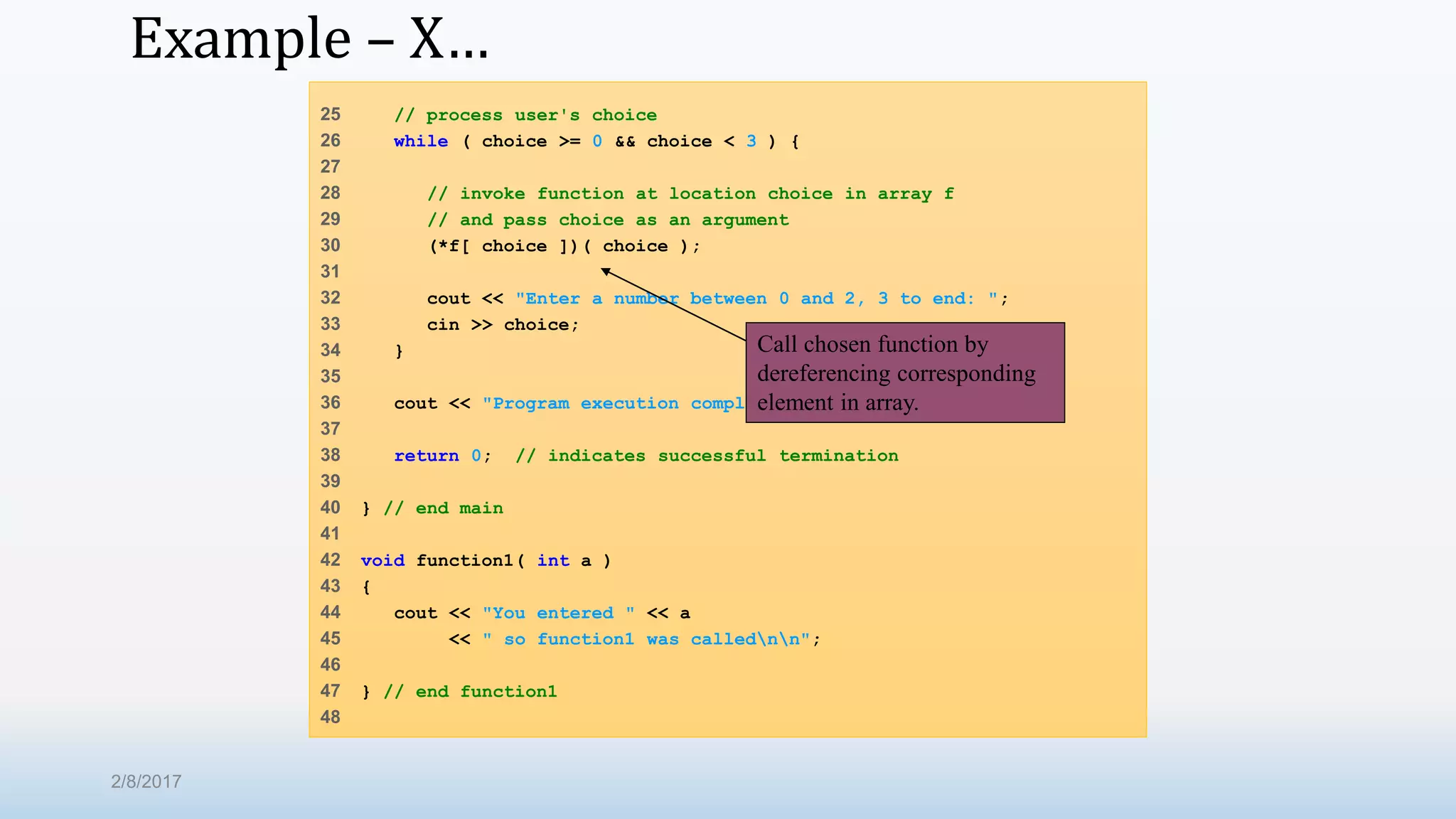 Example – X… 25 // process user's choice 26 while ( choice >= 0 && choice < 3 ) { 27 28 // invoke function at location choice in array f 29 // and pass choice as an argument 30 (*f[ choice ])( choice ); 31 32 cout << "Enter a number between 0 and 2, 3 to end: "; 33 cin >> choice; 34 } 35 36 cout << "Program execution completed." << endl; 37 38 return 0; // indicates successful termination 39 40 } // end main 41 42 void function1( int a ) 43 { 44 cout << "You entered " << a 45 << " so function1 was callednn"; 46 47 } // end function1 48 Call chosen function by dereferencing corresponding element in array. 2/8/2017 