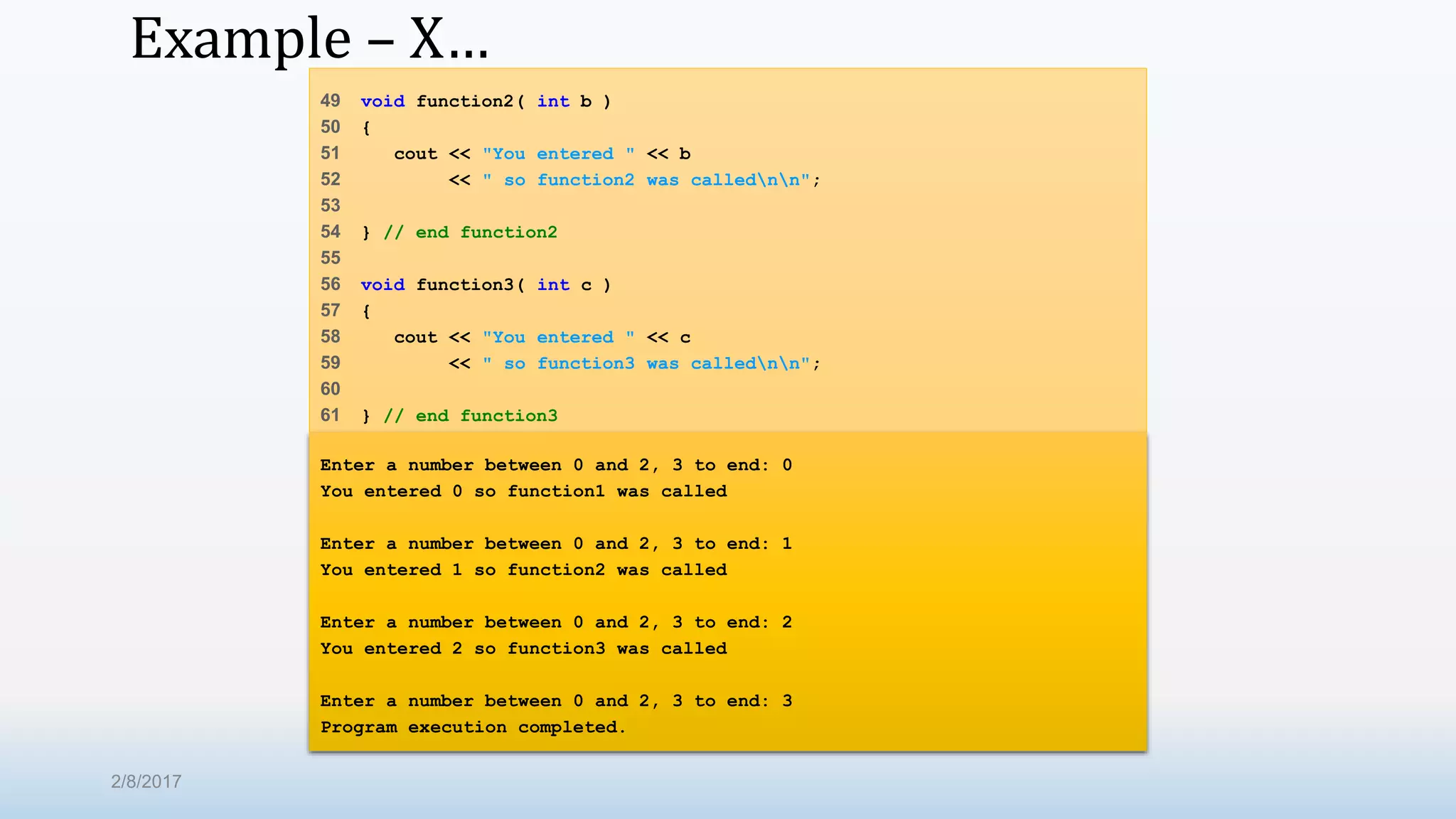 Example – X… 49 void function2( int b ) 50 { 51 cout << "You entered " << b 52 << " so function2 was callednn"; 53 54 } // end function2 55 56 void function3( int c ) 57 { 58 cout << "You entered " << c 59 << " so function3 was callednn"; 60 61 } // end function3 Enter a number between 0 and 2, 3 to end: 0 You entered 0 so function1 was called Enter a number between 0 and 2, 3 to end: 1 You entered 1 so function2 was called Enter a number between 0 and 2, 3 to end: 2 You entered 2 so function3 was called Enter a number between 0 and 2, 3 to end: 3 Program execution completed. 2/8/2017 