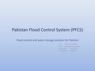 Pakistan Flood Control System (PFCS)

  Flood control and water storage solution for Pakistan
                                      By:    Syed Inam ul Rehman
                                      Email : inam.rehman@gmail.com
                                      Publish Date:   19/11/2010
                                      Last Updated:   17/09/2011
 