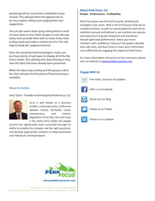 About Peak Focus, LLC
 practicing with an issue that is unrelated to your                              People. Performance. Profitability.
 mission. This will give them the opportunity to
 be very creative without pre-judging their own                                  Peak Focus gives you the tools to grow, develop and
 suggestions.                                                                    strengthen your team. With a mix of resources that we’ve
                                                                                 created ourselves, as well as several powerful tools we’ve
 You can also warm them up by asking them to write                               carefully assessed and believe in, we combine our passion
 as many ideas on one sheet of paper or one idea per                             and experience to guide companies and individuals
 sticky-note (provide them with as many sticky notes                             toward optimized performance. Select your team
 as they need) and make a contest out of it. This will                           members with confidence, help your key players develop
 help to break the “judgment barrier.”
                                                                                 their soft skills, and learn how to coach your entire team
                                                                                 more effectively by engaging the experts at Peak Focus.
 Once the actual brainstorming begins, make sure
 you have plenty of wall space to display all of the flip
                                                                                 For more information and access to free resources, please
 charts sheets. This will keep the ideas flowing as they
                                                                                 visit our website at www.peakfocuscoach.com
 view the ideas that have already been presented.

 When the ideas stop coming and the group is silent
                                                                                 Engage With Us
 for a few minutes the first phase of brainstorming is
 complete.
                                                                                 	       Free tools, resources & updates


 About the Author                                                                        LIKE us on Facebook

 Jerry Scher - Founder and Principal at Peak Focus, LLC
                                                                                         Check out our blog
                     Jerry is well known as a business
                     builder, c-level executive, conference
                     speaker, trainer, facilitator, coach,                               Follow us on Twitter
                     entrepreneur,        and       mentor.
                     Regardless of the title, the end result
                                                                                         Follow us on LinkedIn
                     is the same–Jerry makes the people
 around him significantly more successful through his
 ability to simplify the complex, ask the right questions,
 and develop appropriate solutions to keep businesses
 and individuals moving forward.




                                       www.peakfocuscoach.com

                        Peak Focus LLC © 2009 -2012 • All rights reserved.
Unauthorized duplication in whole or in part without permission is prohibited.
 