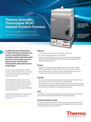 u

Thermo Scientiﬁc
Thermolyne NCAT
Asphalt Content Furnace
Proven ignition method for
determining asphalt content

In collaboration with the National Center
for Asphalt Technology, we developed a fast,
accurate, environmentally-friendly, and
cost-effective method for determining asphalt
content. For research, quality assurance or
quality control, the Thermo Scientiﬁc
Thermolyne NCAT asphalt content furnace is
the ideal solution.
A 12-lab round robin ﬁeld test has been conducted
exclusively with the Thermolyne® NCAT asphalt content
furnace by NCAT. Results and proven performance
are documented by NCAT.

Special patented ﬁlter
system greatly reduces
exhaust smoke.

Safety door lock prevents
opening during critical
time of process.

Efﬁcient
• 1200-1800 gram sample of asphalt can be tested in 30-45 minutes.
• The unit can accommodate samples up to 5000 grams!
• The Thermolyne NCAT asphalt content furnace has an internal scale that automatically
monitors the sample weight throughout the ignition process, saving valuable time and
increasing productivity in the lab.

Simple
• Simply enter the sample weight and calibration factor for your particular mix design.
Place your sample load into furnace chamber, close chamber door, and press "start."
• Once the Ignition process is completed, the system will automatically end the test and
print the results. A periodic "beep" indicates that the test has ended.

Flexible
The Thermolyne NCAT asphalt content furnace has
set the standard for the industry in the determination
of asphalt content by the ignition method. This system
was an integral part of the drafting and eventual
passage of the ignition method standard ASTM D6307,
as well as AASHTO T308.

• The unit utilizes a standard 30 amp electrical service as compared to competitive models
that require 50 amp service, which costs more to install and operate.
• The modular design of refractory embedded heating elements provides extended service life
and inexpensive, easy replacement when compared to competitive systems that may require
shipment back to the manufacturer for heating element replacement.

Safe
The Thermolyne NCAT asphalt content furnace provides
asphalt content of bituminous paving mixtures,
accurate to 0.11%.

The automatic door-lock feature prevents opening of the chamber door during the critical test
time. This feature provides operator safety and helps ensure testing integrity.

Environmentally Friendly
The Thermolyne NCAT asphalt content furnace is the only system on the market containing a
high temperature afterburner used in conjunction with a patented ceramic ﬁlter to reduce the
emissions of the ignition process by up to 95%.

 
