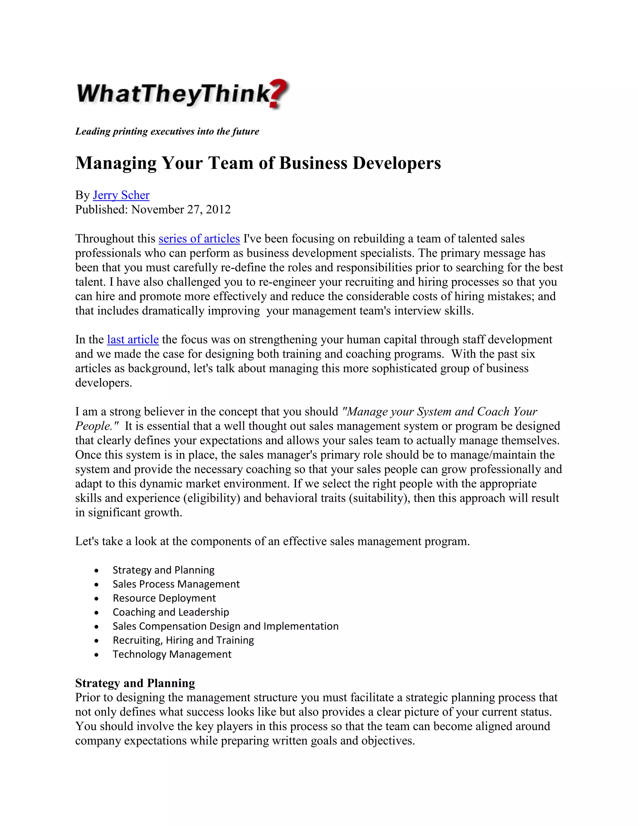 Leading printing executives into the future

Managing Your Team of Business Developers
By Jerry Scher
Published: November 27, 2012
Throughout this series of articles I've been focusing on rebuilding a team of talented sales
professionals who can perform as business development specialists. The primary message has
been that you must carefully re-define the roles and responsibilities prior to searching for the best
talent. I have also challenged you to re-engineer your recruiting and hiring processes so that you
can hire and promote more effectively and reduce the considerable costs of hiring mistakes; and
that includes dramatically improving your management team's interview skills.
In the last article the focus was on strengthening your human capital through staff development
and we made the case for designing both training and coaching programs. With the past six
articles as background, let's talk about managing this more sophisticated group of business
developers.
I am a strong believer in the concept that you should "Manage your System and Coach Your
People." It is essential that a well thought out sales management system or program be designed
that clearly defines your expectations and allows your sales team to actually manage themselves.
Once this system is in place, the sales manager's primary role should be to manage/maintain the
system and provide the necessary coaching so that your sales people can grow professionally and
adapt to this dynamic market environment. If we select the right people with the appropriate
skills and experience (eligibility) and behavioral traits (suitability), then this approach will result
in significant growth.
Let's take a look at the components of an effective sales management program.
•
•
•
•
•
•
•

Strategy and Planning
Sales Process Management
Resource Deployment
Coaching and Leadership
Sales Compensation Design and Implementation
Recruiting, Hiring and Training
Technology Management

Strategy and Planning
Prior to designing the management structure you must facilitate a strategic planning process that
not only defines what success looks like but also provides a clear picture of your current status.
You should involve the key players in this process so that the team can become aligned around
company expectations while preparing written goals and objectives.

 