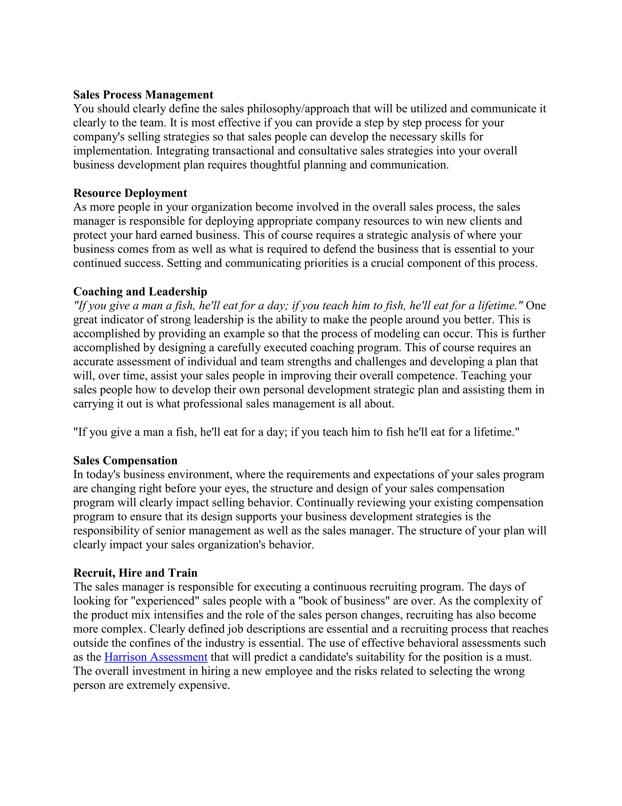 Sales Process Management
You should clearly define the sales philosophy/approach that will be utilized and communicate it
clearly to the team. It is most effective if you can provide a step by step process for your
company's selling strategies so that sales people can develop the necessary skills for
implementation. Integrating transactional and consultative sales strategies into your overall
business development plan requires thoughtful planning and communication.
Resource Deployment
As more people in your organization become involved in the overall sales process, the sales
manager is responsible for deploying appropriate company resources to win new clients and
protect your hard earned business. This of course requires a strategic analysis of where your
business comes from as well as what is required to defend the business that is essential to your
continued success. Setting and communicating priorities is a crucial component of this process.
Coaching and Leadership
"If you give a man a fish, he'll eat for a day; if you teach him to fish, he'll eat for a lifetime." One
great indicator of strong leadership is the ability to make the people around you better. This is
accomplished by providing an example so that the process of modeling can occur. This is further
accomplished by designing a carefully executed coaching program. This of course requires an
accurate assessment of individual and team strengths and challenges and developing a plan that
will, over time, assist your sales people in improving their overall competence. Teaching your
sales people how to develop their own personal development strategic plan and assisting them in
carrying it out is what professional sales management is all about.
"If you give a man a fish, he'll eat for a day; if you teach him to fish he'll eat for a lifetime."
Sales Compensation
In today's business environment, where the requirements and expectations of your sales program
are changing right before your eyes, the structure and design of your sales compensation
program will clearly impact selling behavior. Continually reviewing your existing compensation
program to ensure that its design supports your business development strategies is the
responsibility of senior management as well as the sales manager. The structure of your plan will
clearly impact your sales organization's behavior.
Recruit, Hire and Train
The sales manager is responsible for executing a continuous recruiting program. The days of
looking for "experienced" sales people with a "book of business" are over. As the complexity of
the product mix intensifies and the role of the sales person changes, recruiting has also become
more complex. Clearly defined job descriptions are essential and a recruiting process that reaches
outside the confines of the industry is essential. The use of effective behavioral assessments such
as the Harrison Assessment that will predict a candidate's suitability for the position is a must.
The overall investment in hiring a new employee and the risks related to selecting the wrong
person are extremely expensive.

 