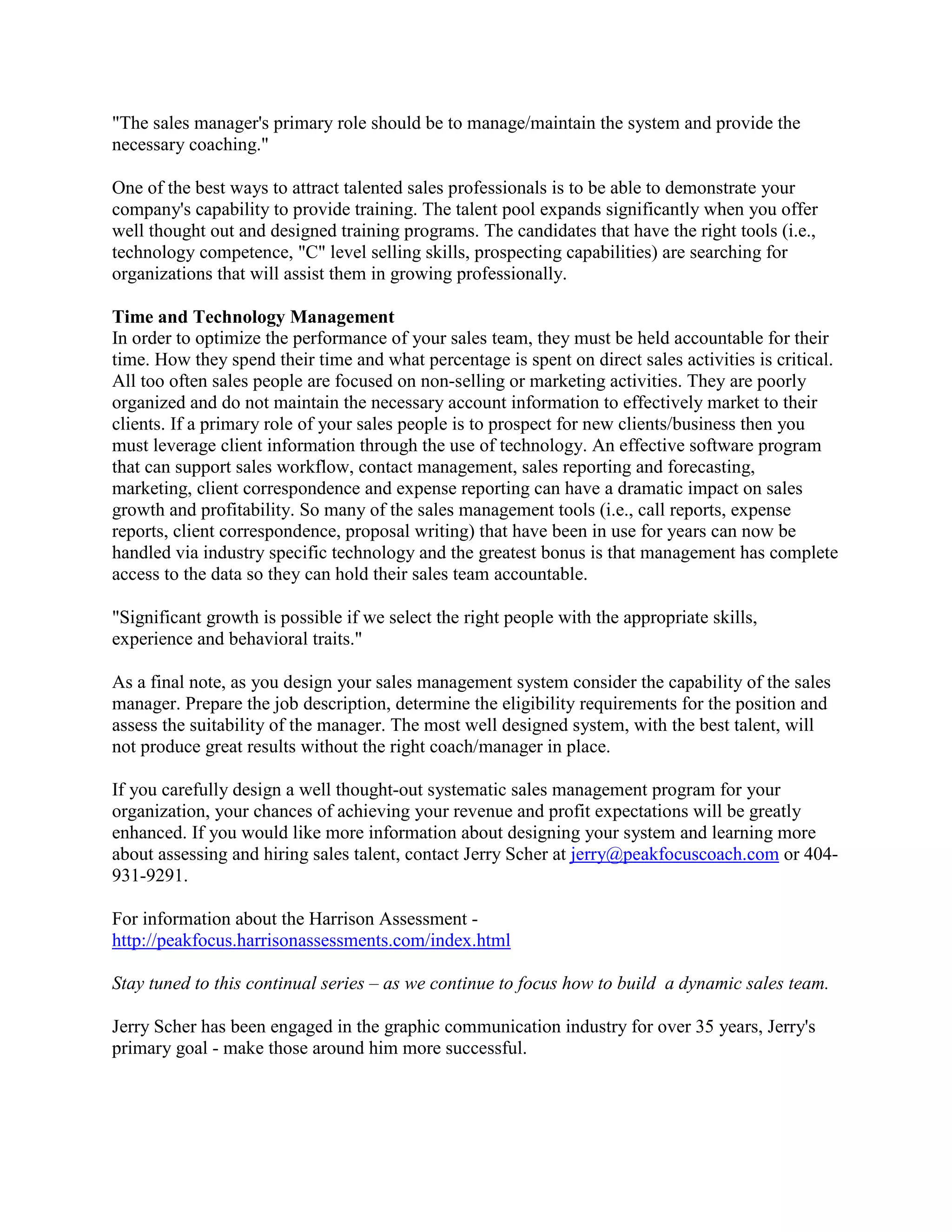 "The sales manager's primary role should be to manage/maintain the system and provide the
necessary coaching."
One of the best ways to attract talented sales professionals is to be able to demonstrate your
company's capability to provide training. The talent pool expands significantly when you offer
well thought out and designed training programs. The candidates that have the right tools (i.e.,
technology competence, "C" level selling skills, prospecting capabilities) are searching for
organizations that will assist them in growing professionally.
Time and Technology Management
In order to optimize the performance of your sales team, they must be held accountable for their
time. How they spend their time and what percentage is spent on direct sales activities is critical.
All too often sales people are focused on non-selling or marketing activities. They are poorly
organized and do not maintain the necessary account information to effectively market to their
clients. If a primary role of your sales people is to prospect for new clients/business then you
must leverage client information through the use of technology. An effective software program
that can support sales workflow, contact management, sales reporting and forecasting,
marketing, client correspondence and expense reporting can have a dramatic impact on sales
growth and profitability. So many of the sales management tools (i.e., call reports, expense
reports, client correspondence, proposal writing) that have been in use for years can now be
handled via industry specific technology and the greatest bonus is that management has complete
access to the data so they can hold their sales team accountable.
"Significant growth is possible if we select the right people with the appropriate skills,
experience and behavioral traits."
As a final note, as you design your sales management system consider the capability of the sales
manager. Prepare the job description, determine the eligibility requirements for the position and
assess the suitability of the manager. The most well designed system, with the best talent, will
not produce great results without the right coach/manager in place.
If you carefully design a well thought-out systematic sales management program for your
organization, your chances of achieving your revenue and profit expectations will be greatly
enhanced. If you would like more information about designing your system and learning more
about assessing and hiring sales talent, contact Jerry Scher at jerry@peakfocuscoach.com or 404931-9291.
For information about the Harrison Assessment http://peakfocus.harrisonassessments.com/index.html
Stay tuned to this continual series – as we continue to focus how to build a dynamic sales team.
Jerry Scher has been engaged in the graphic communication industry for over 35 years, Jerry's
primary goal - make those around him more successful.

 