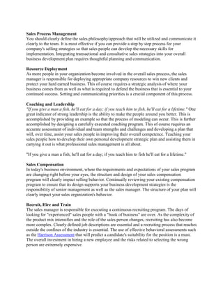 Sales Process Management
You should clearly define the sales philosophy/approach that will be utilized and communicate it
clearly to the team. It is most effective if you can provide a step by step process for your
company's selling strategies so that sales people can develop the necessary skills for
implementation. Integrating transactional and consultative sales strategies into your overall
business development plan requires thoughtful planning and communication.
Resource Deployment
As more people in your organization become involved in the overall sales process, the sales
manager is responsible for deploying appropriate company resources to win new clients and
protect your hard earned business. This of course requires a strategic analysis of where your
business comes from as well as what is required to defend the business that is essential to your
continued success. Setting and communicating priorities is a crucial component of this process.
Coaching and Leadership
"If you give a man a fish, he'll eat for a day; if you teach him to fish, he'll eat for a lifetime." One
great indicator of strong leadership is the ability to make the people around you better. This is
accomplished by providing an example so that the process of modeling can occur. This is further
accomplished by designing a carefully executed coaching program. This of course requires an
accurate assessment of individual and team strengths and challenges and developing a plan that
will, over time, assist your sales people in improving their overall competence. Teaching your
sales people how to develop their own personal development strategic plan and assisting them in
carrying it out is what professional sales management is all about.
"If you give a man a fish, he'll eat for a day; if you teach him to fish he'll eat for a lifetime."
Sales Compensation
In today's business environment, where the requirements and expectations of your sales program
are changing right before your eyes, the structure and design of your sales compensation
program will clearly impact selling behavior. Continually reviewing your existing compensation
program to ensure that its design supports your business development strategies is the
responsibility of senior management as well as the sales manager. The structure of your plan will
clearly impact your sales organization's behavior.
Recruit, Hire and Train
The sales manager is responsible for executing a continuous recruiting program. The days of
looking for "experienced" sales people with a "book of business" are over. As the complexity of
the product mix intensifies and the role of the sales person changes, recruiting has also become
more complex. Clearly defined job descriptions are essential and a recruiting process that reaches
outside the confines of the industry is essential. The use of effective behavioral assessments such
as the Harrison Assessment that will predict a candidate's suitability for the position is a must.
The overall investment in hiring a new employee and the risks related to selecting the wrong
person are extremely expensive.

 
