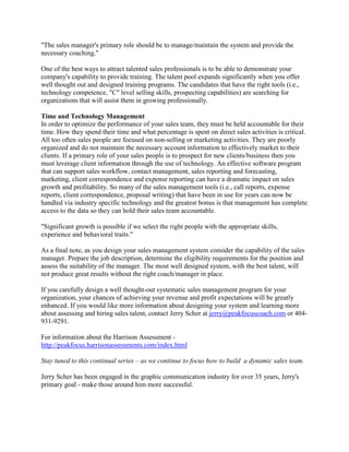 "The sales manager's primary role should be to manage/maintain the system and provide the
necessary coaching."
One of the best ways to attract talented sales professionals is to be able to demonstrate your
company's capability to provide training. The talent pool expands significantly when you offer
well thought out and designed training programs. The candidates that have the right tools (i.e.,
technology competence, "C" level selling skills, prospecting capabilities) are searching for
organizations that will assist them in growing professionally.
Time and Technology Management
In order to optimize the performance of your sales team, they must be held accountable for their
time. How they spend their time and what percentage is spent on direct sales activities is critical.
All too often sales people are focused on non-selling or marketing activities. They are poorly
organized and do not maintain the necessary account information to effectively market to their
clients. If a primary role of your sales people is to prospect for new clients/business then you
must leverage client information through the use of technology. An effective software program
that can support sales workflow, contact management, sales reporting and forecasting,
marketing, client correspondence and expense reporting can have a dramatic impact on sales
growth and profitability. So many of the sales management tools (i.e., call reports, expense
reports, client correspondence, proposal writing) that have been in use for years can now be
handled via industry specific technology and the greatest bonus is that management has complete
access to the data so they can hold their sales team accountable.
"Significant growth is possible if we select the right people with the appropriate skills,
experience and behavioral traits."
As a final note, as you design your sales management system consider the capability of the sales
manager. Prepare the job description, determine the eligibility requirements for the position and
assess the suitability of the manager. The most well designed system, with the best talent, will
not produce great results without the right coach/manager in place.
If you carefully design a well thought-out systematic sales management program for your
organization, your chances of achieving your revenue and profit expectations will be greatly
enhanced. If you would like more information about designing your system and learning more
about assessing and hiring sales talent, contact Jerry Scher at jerry@peakfocuscoach.com or 404931-9291.
For information about the Harrison Assessment http://peakfocus.harrisonassessments.com/index.html
Stay tuned to this continual series – as we continue to focus how to build a dynamic sales team.
Jerry Scher has been engaged in the graphic communication industry for over 35 years, Jerry's
primary goal - make those around him more successful.

 