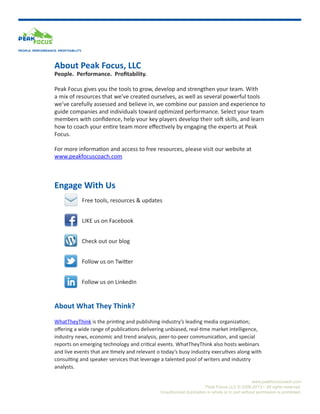 PEOPLE. PERFORMANCE. PROFITABILITY.

About Peak Focus, LLC

People. Performance. Profitability.
Peak Focus gives you the tools to grow, develop and strengthen your team. With
a mix of resources that we’ve created ourselves, as well as several powerful tools
we’ve carefully assessed and believe in, we combine our passion and experience to
guide companies and individuals toward optimized performance. Select your team
members with confidence, help your key players develop their soft skills, and learn
how to coach your entire team more effectively by engaging the experts at Peak
Focus.
For more information and access to free resources, please visit our website at
www.peakfocuscoach.com

Engage With Us
Free tools, resources & updates
LIKE us on Facebook
Check out our blog
Follow us on Twitter
Follow us on LinkedIn

About What They Think?
WhatTheyThink is the printing and publishing industry’s leading media organization;
offering a wide range of publications delivering unbiased, real-time market intelligence,
industry news, economic and trend analysis, peer-to-peer communication, and special
reports on emerging technology and critical events. WhatTheyThink also hosts webinars
and live events that are timely and relevant o today’s busy industry executives along with
consulting and speaker services that leverage a talented pool of writers and industry
analysts.
www.peakfocuscoach.com
Peak Focus LLC © 2008-2013 • All rights reserved.
Unauthorized duplication in whole or in part without permission is prohibited.

 