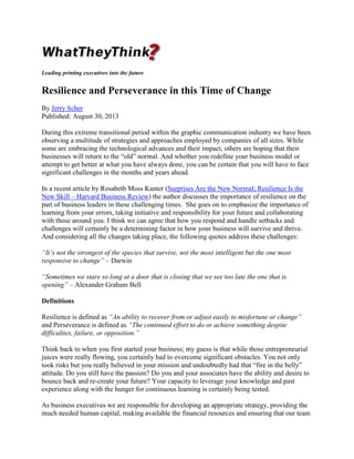 Leading printing executives into the future

Resilience and Perseverance in this Time of Change
By Jerry Scher
Published: August 30, 2013
During this extreme transitional period within the graphic communication industry we have been
observing a multitude of strategies and approaches employed by companies of all sizes. While
some are embracing the technological advances and their impact, others are hoping that their
businesses will return to the “old” normal. And whether you redefine your business model or
attempt to get better at what you have always done, you can be certain that you will have to face
significant challenges in the months and years ahead.
In a recent article by Rosabeth Moss Kanter (Surprises Are the New Normal; Resilience Is the
New Skill – Harvard Business Review) the author discusses the importance of resilience on the
part of business leaders in these challenging times. She goes on to emphasize the importance of
learning from your errors, taking initiative and responsibility for your future and collaborating
with those around you. I think we can agree that how you respond and handle setbacks and
challenges will certainly be a determining factor in how your business will survive and thrive.
And considering all the changes taking place, the following quotes address these challenges:
“It’s not the strongest of the species that survive, not the most intelligent but the one most
responsive to change” – Darwin
“Sometimes we stare so long at a door that is closing that we see too late the one that is
opening” – Alexander Graham Bell
Definitions
Resilience is defined as “An ability to recover from or adjust easily to misfortune or change”
and Perseverance is defined as “The continued effort to do or achieve something despite
difficulties, failure, or opposition.”
Think back to when you first started your business; my guess is that while those entrepreneurial
juices were really flowing, you certainly had to overcome significant obstacles. You not only
took risks but you really believed in your mission and undoubtedly had that “fire in the belly”
attitude. Do you still have the passion? Do you and your associates have the ability and desire to
bounce back and re-create your future? Your capacity to leverage your knowledge and past
experience along with the hunger for continuous learning is certainly being tested.
As business executives we are responsible for developing an appropriate strategy, providing the
much needed human capital, making available the financial resources and ensuring that our team

 