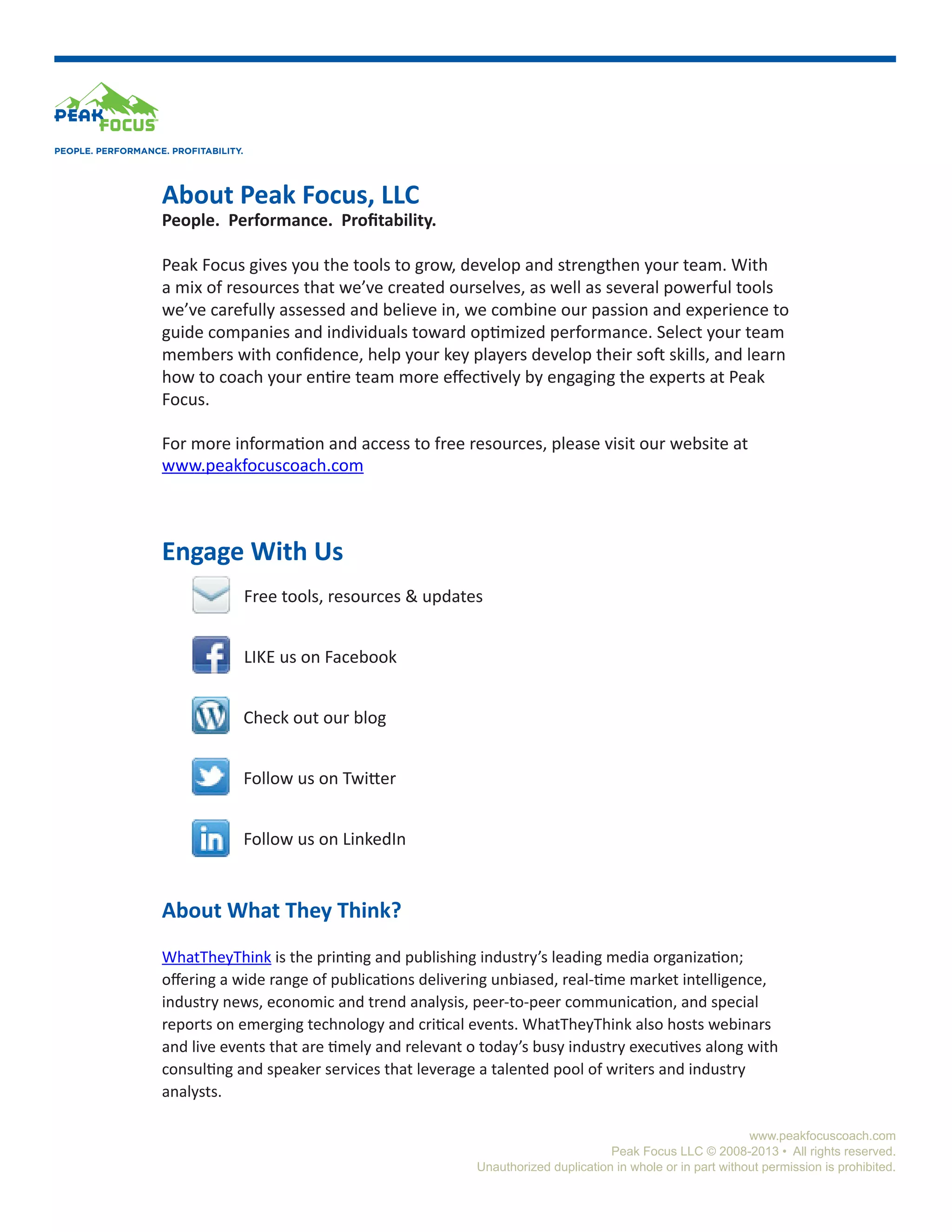 PEOPLE. PERFORMANCE. PROFITABILITY.

About Peak Focus, LLC

People. Performance. Profitability.
Peak Focus gives you the tools to grow, develop and strengthen your team. With
a mix of resources that we’ve created ourselves, as well as several powerful tools
we’ve carefully assessed and believe in, we combine our passion and experience to
guide companies and individuals toward optimized performance. Select your team
members with confidence, help your key players develop their soft skills, and learn
how to coach your entire team more effectively by engaging the experts at Peak
Focus.
For more information and access to free resources, please visit our website at
www.peakfocuscoach.com

Engage With Us
Free tools, resources & updates
LIKE us on Facebook
Check out our blog
Follow us on Twitter
Follow us on LinkedIn

About What They Think?
WhatTheyThink is the printing and publishing industry’s leading media organization;
offering a wide range of publications delivering unbiased, real-time market intelligence,
industry news, economic and trend analysis, peer-to-peer communication, and special
reports on emerging technology and critical events. WhatTheyThink also hosts webinars
and live events that are timely and relevant o today’s busy industry executives along with
consulting and speaker services that leverage a talented pool of writers and industry
analysts.
www.peakfocuscoach.com
Peak Focus LLC © 2008-2013 • All rights reserved.
Unauthorized duplication in whole or in part without permission is prohibited.

 
