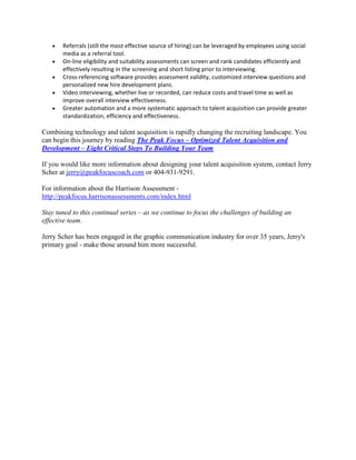 •
•
•
•
•

Referrals (still the most effective source of hiring) can be leveraged by employees using social
media as a referral tool.
On-line eligibility and suitability assessments can screen and rank candidates efficiently and
effectively resulting in the screening and short listing prior to interviewing.
Cross-referencing software provides assessment validity, customized interview questions and
personalized new hire development plans.
Video interviewing, whether live or recorded, can reduce costs and travel time as well as
improve overall interview effectiveness.
Greater automation and a more systematic approach to talent acquisition can provide greater
standardization, efficiency and effectiveness.

Combining technology and talent acquisition is rapidly changing the recruiting landscape. You
can begin this journey by reading The Peak Focus – Optimized Talent Acquisition and
Development – Eight Critical Steps To Building Your Team
If you would like more information about designing your talent acquisition system, contact Jerry
Scher at jerry@peakfocuscoach.com or 404-931-9291.
For information about the Harrison Assessment http://peakfocus.harrisonassessments.com/index.html
Stay tuned to this continual series – as we continue to focus the challenges of building an
effective team.
Jerry Scher has been engaged in the graphic communication industry for over 35 years, Jerry's
primary goal - make those around him more successful.

 