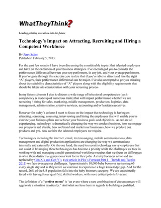 Leading printing executives into the future

Technology’s Impact on Attracting, Recruiting and Hiring a
Competent Workforce
By Jerry Scher
Published: February 5, 2013
For the past few months I have been discussing the considerable impact that talented employees
can have on the execution of your business strategies. I’ve encouraged you to consider the
performance differential between your top performers, in any job, and your average performers.
If you’ve gone through this exercise you realize that if you’re able to attract and hire the right
“A” players, their performance differential can be major. I’ve also attempted to get you thinking
about the suitability characteristics of “A” players along with the eligibility requirements that
should be taken into consideration with your screening process
In my future columns I plan to discuss a wide range of behavioral competencies (each
competency is made up of numerous traits) that will impact performance whether we are
recruiting / hiring for sales, marketing, middle management, production, logistics, data
management, administrative, creative services, accounting and/or leaders/executives.
However for today’s column I want to focus on the impact that technology is having on
attracting, screening, assessing, interviewing and hiring the employees that will enable you to
execute your business plans and achieve your business goals and objectives. As we are all
experiencing, technology is dramatically changing the way we conduct business, how we engage
our prospects and clients, how we brand and market our businesses, how we produce our
products and yes, how we hire the talented employees we require.
Technologies including the internet, email, text messaging, mobile communications, data
management and digital production applications are changing the way we communicate
internally and externally. On the one hand, the need to recruit technology savvy employees that
can assist in leveraging these technologies has become a priority while the challenges we face in
working with and managing a multi-generational workforce requires that we focus on differences
in what these distinctive generations look for in their jobs. As baby boomers retire and are
replaced by Gen X’s and Gen Y’s (see article in PIA’s Forecast Part 1 – Trends and Tactics
2013) we face even greater challenges. Approximately 10,000 baby boomers are turning 65
every single day and as they retire we continue to experience a huge knowledge gap. And for the
record, 26% of the US population falls into the baby boomers category. We are undoubtedly
faced with having fewer qualified, skilled workers, with more critical jobs left vacant.
The definition of a "perfect storm" is “an event where a rare combination of circumstances will
aggravate a situation drastically.” And what we have here in regards to building a qualified,

 