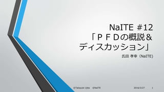 NaITE #12
「ＰＦＤの概説＆
ディスカッション」
氏田 孝幸（NaITE)
2016/3/27©Takayuki Ujita ©NaITE 1
 