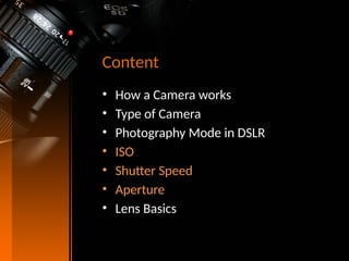 Content
• How a Camera works
• Type of Camera
• Photography Mode in DSLR
• ISO
• Shutter Speed
• Aperture
• Lens Basics
 