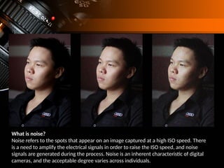 What is noise?
Noise refers to the spots that appear on an image captured at a high ISO speed. There
is a need to amplify the electrical signals in order to raise the ISO speed, and noise
signals are generated during the process. Noise is an inherent characteristic of digital
cameras, and the acceptable degree varies across individuals.
 