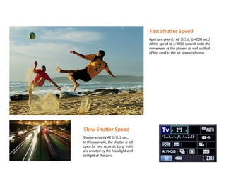 Fast Shutter Speed
Aperture-priority AE (f/5.6, 1/4000 sec.)
At the speed of 1/4000 second, both the
movement of the players as well as that
of the sand in the air appears frozen.
Slow Shutter Speed
Shutter-priority AE (f/8, 2 sec.)
In this example, the shutter is left
open for two seconds. Long trails
are created by the headlight and
taillight of the cars.
 