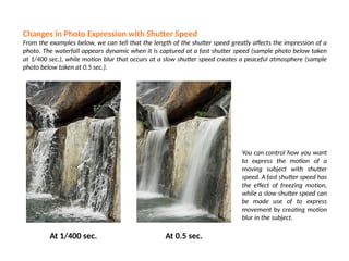 Changes in Photo Expression with Shutter Speed
From the examples below, we can tell that the length of the shutter speed greatly affects the impression of a
photo. The waterfall appears dynamic when it is captured at a fast shutter speed (sample photo below taken
at 1/400 sec.), while motion blur that occurs at a slow shutter speed creates a peaceful atmosphere (sample
photo below taken at 0.5 sec.).
At 1/400 sec. At 0.5 sec.
You can control how you want
to express the motion of a
moving subject with shutter
speed. A fast shutter speed has
the effect of freezing motion,
while a slow shutter speed can
be made use of to express
movement by creating motion
blur in the subject.
 