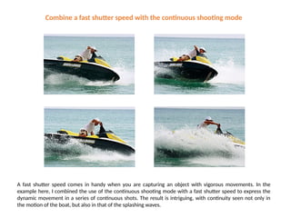 Combine a fast shutter speed with the continuous shooting mode
A fast shutter speed comes in handy when you are capturing an object with vigorous movements. In the
example here, I combined the use of the continuous shooting mode with a fast shutter speed to express the
dynamic movement in a series of continuous shots. The result is intriguing, with continuity seen not only in
the motion of the boat, but also in that of the splashing waves.
 