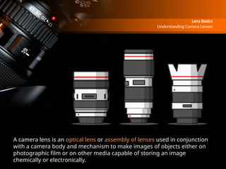 Lens Basics
Understanding Camera Lenses
A camera lens is an optical lens or assembly of lenses used in conjunction
with a camera body and mechanism to make images of objects either on
photographic film or on other media capable of storing an image
chemically or electronically.
 