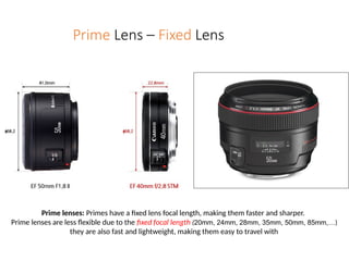 Prime Lens – Fixed Lens
Prime lenses: Primes have a fixed lens focal length, making them faster and sharper.
Prime lenses are less flexible due to the fixed focal length (20mm, 24mm, 28mm, 35mm, 50mm, 85mm,…)
they are also fast and lightweight, making them easy to travel with
 