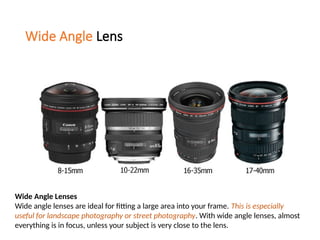Wide Angle Lens
Wide Angle Lenses
Wide angle lenses are ideal for fitting a large area into your frame. This is especially
useful for landscape photography or street photography. With wide angle lenses, almost
everything is in focus, unless your subject is very close to the lens.
 