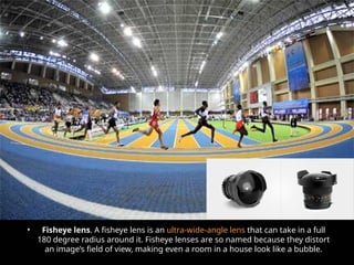 • Fisheye lens. A fisheye lens is an ultra-wide-angle lens that can take in a full
180 degree radius around it. Fisheye lenses are so named because they distort
an image’s field of view, making even a room in a house look like a bubble.
 