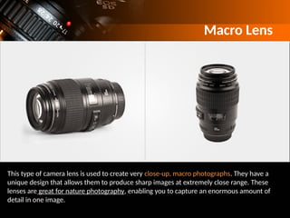 Macro Lens
This type of camera lens is used to create very close-up, macro photographs. They have a
unique design that allows them to produce sharp images at extremely close range. These
lenses are great for nature photography, enabling you to capture an enormous amount of
detail in one image.
 