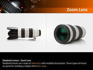 Zoom Lens
Telephoto Lenses - Zoom Lens
Telephoto lenses are a type of zoom lens with multiple focal points. These types of lenses
are great for isolating a subject that is far away.
 