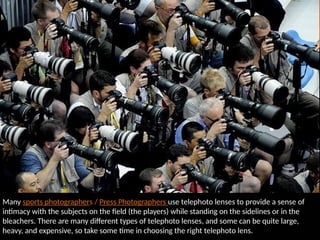 Many sports photographers / Press Photographers use telephoto lenses to provide a sense of
intimacy with the subjects on the field (the players) while standing on the sidelines or in the
bleachers. There are many different types of telephoto lenses, and some can be quite large,
heavy, and expensive, so take some time in choosing the right telephoto lens.
 