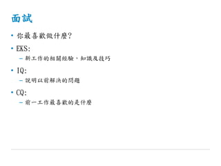 面試
• 你最喜歡做什麼?
• EKS:
– 新工作的相關經驗，知識及技巧
• IQ:
– 說明以前解決的問題
• CQ:
– 前一工作最喜歡的是什麼
 